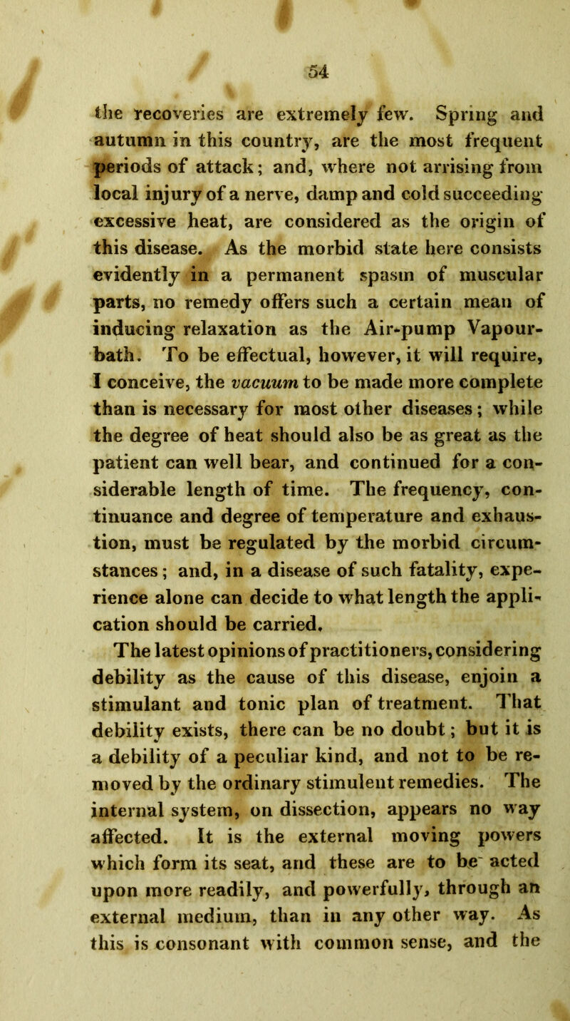 the recoveries are extremely few. Spring and autumn in this country, are the most frequent periods of attack; and, where not arrising from local injury of a nerve, damp and cold succeeding excessive heat, are considered as the origin of this disease. As the morbid state here consists evidently in a permanent spasm of muscular parts, no remedy offers such a certain mean of inducing relaxation as the Air-pump Vapour- bath. To be effectual, however, it will require, I conceive, the vacuum to be made more complete than is necessary for most other diseases; while the degree of heat should also be as great as the patient can well bear, and continued for a con- siderable length of time. The frequency, con- tinuance and degree of temperature and exhaus- tion, must be regulated by the morbid circum- stances ; and, in a disease of such fatality, expe- rience alone can decide to what length the appli- cation should be carried. The latest opinions of practitioners, considering debility as the cause of this disease, enjoin a stimulant and tonic plan of treatment. That debility exists, there can be no doubt; but it is a debility of a peculiar kind, and not to be re- moved by the ordinary stimulent remedies. The internal system, on dissection, appears no way affected. It is the external moving powers which form its seat, and these are to be~ acted upon more readily, and powerfully, through an external medium, than in any other way. As this is consonant with common sense, and the