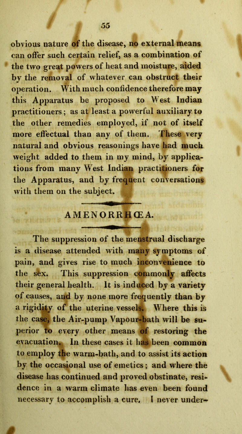 obvious nature of the disease, no external means can offer such certain relief, as a combination of the two great powers of heat and moisture, aided by the removal of whatever can obstruct their operation. With much confidence therefore may this Apparatus be proposed to West Indian practitioners; as at least a powerful auxiliary.to the other remedies employed, if not of itself more effectual than any of them. These very natural and obvious reasonings have had muck weight added to them in my mind, by applica- tions from many West Indian practitioners for the Apparatus, and by frequent conversations with them on the subject. AMENORRHCEA. The suppression of the menstrual discharge is a disease attended with many symptoms of pain, and gives rise to much inconvenience to the sex. This suppression commonly affects their general health. It is induced by a variety of causes, and by none more frequently than by a rigid^ of the uterine vessels. Where this is the casei the Air-pump Vapour-bath will be su- perior to every other means a£ restoring the evacuation. In these cases it has been common to employ the warm-bath, and to assist its action by the occasional use of emetics; and where the disease has continued and proved obstinate, resi- dence in a warm climate has even been found necessary to accomplish a cure, 1 never under-