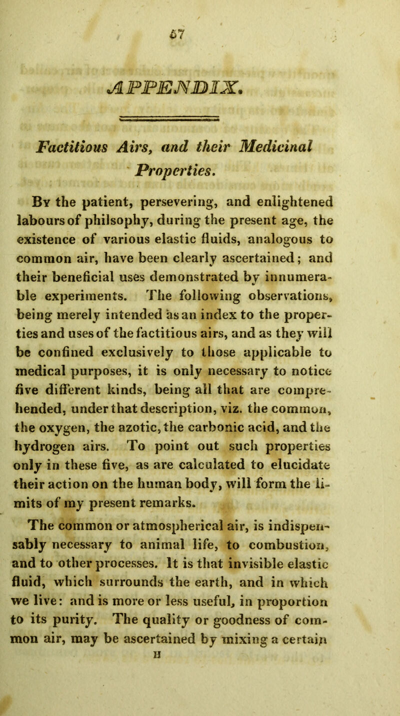 ^7 AFFEMJDIX. Factitious Airs, and their Medicinal ' Properties. By the patient, persevering, and enlightened labours of philsophy, during the present age, the existence of various elastic fluids, analogous to common air, have been clearly ascertained; and their beneficial uses demonstrated by innumera- ble experiments. The following observations, being merely intended as an index to the proper- ties and uses of the factitious airs, and as they will be confined exclusively to those applicable to medical purposes, it is only necessary to notice five different kinds, being all that are compre- hended, under that description, viz. the common, the oxygen, the azotic, the carbonic acid, and the hydrogen airs. To point out such properties only in these five, as are calculated to elucidate their action on the human body, wilTform the li- mits of my present remarks. The common or atmospherical air, is indispen- sably necessary to animal life, to combustion, and to other processes. It is that invisible elastic fluid, which surrounds the earth, and in which we live: and is more or less iisefub in proportion to its purity. The quality or goodness of com- mon air, may be ascertained by mixing a certain H