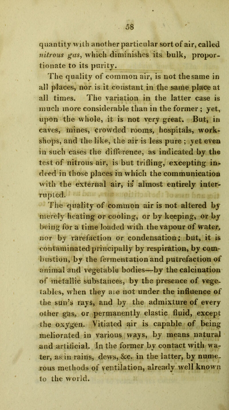 quantity with another particular sort of air, called nitrous gas^ which diminishes its bulk, propor- tionate to its parity. The quality of common air, is not the same in all places, nor is it constant in the same place at all times. The variation in the latter case is much more considerable than in the former ; yet, upon the whole, it is not very great. But, in caves, mines, crowded rooms, hospitals, work- shops, and the like, the air is less pure ; yet even in such cases the difference, as indicated by the test of nitrous air, is but trifling, excepting in- deed in those places in which the communication with the external air, is almost entirely inter- rupted. The quality of common air is not altered by merely heating or cooling, or by keeping, or by being for a time loaded with the vapour of water, nor by rarefaction or condensation; but, it is contaminated principally by respiration, by com- bustion, by the fermentation and putrefaction of animal and vegetable bodies—rby the calcination of metallic substances, by the presence of vege- tables, when they arc not under the influence of the suns rays, and by the admixture of every other gas, or permanently elastic fluid, except the oxygen. Vitiated air is capable of being meliorated in various ways, by means natural and artificial. In the former by contact with wa- ter, as in rains, dews, &c. in the latter, by nume- rous methods of ventilation, already well known to the world.