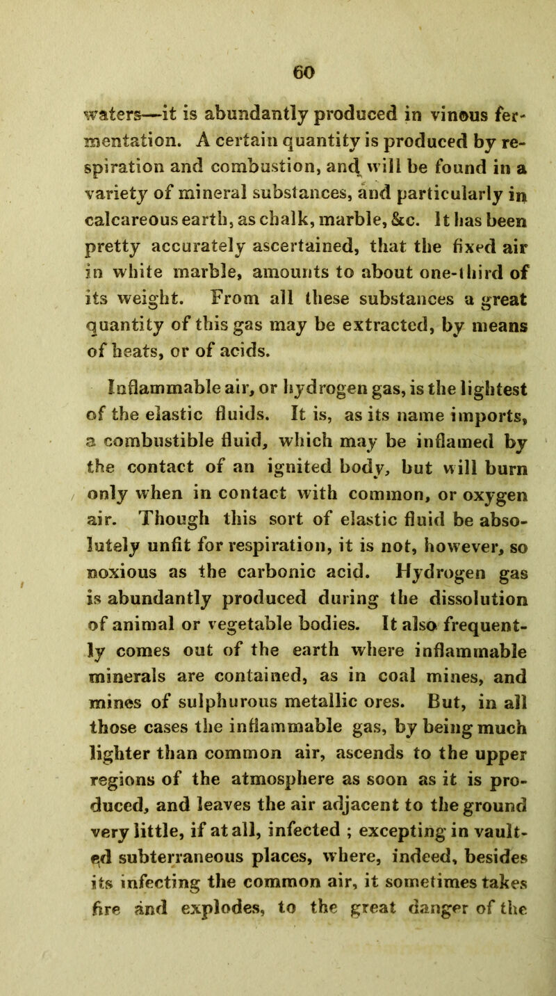 waters—it is abundantly produced in vinous fer- mentation. A certain quantity is produced by re- spiration and combustion, and will be found in a variety of mineral substances, and particularly in calcareous earth, as chalk, marble, &c. It has been pretty accurately ascertained, that the fixed air in white marble, amounts to about one-Uiird of its weight. From all these substances a great quantity of this gas may be extracted, by means of heats, or of acids. Inflammable air, or hydrogen gas, is the lightest of the elastic fluids. It is, as its name imports, 3 combustible fluid, which may be inflamed by the contact of an ignited body, but will burn only when in contact with common, or oxygen air. Though this sort of elastic fluid be abso- lutely unfit for respiration, it is not, however, so noxious as the carbonic acid. Hydrogen gas is abundantly produced during the dissolution of animal or vegetable bodies. It also frequent- ly comes out of the earth where inflammable minerals are contained, as in coal mines, and mines of sulphurous metallic ores. But, in all those cases the inflammable gas, by being much lighter than common air, ascends to the upper regions of the atmosphere as soon as it is pro- duced, and leaves the air adjacent to the ground very little, if at all, infected ; excepting in vault- €(d subterraneous places, where, indeed, besides its infecting the common air, it sometimes takes fire and explodes, to the great danger of the