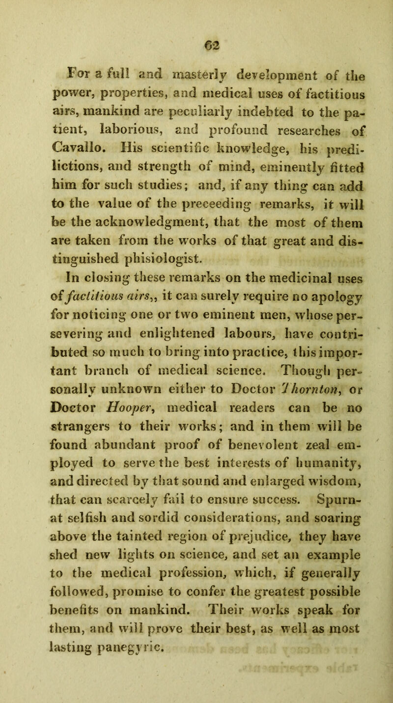 For a full and masterly development of the power, properties, and medical uses of factitious airs, mankind are peculiarly indebted to the pa- tient, laborious, and profound researches of Cavalio. His scientific knowledge, his predi- lictions, and strength of mind, eminently fitted him for such studies; and, if any thing can add to the value of the preceeding remarks, it will be the acknowledgment, that the most of them are taken from the works of that great and dis- tinguished phisiologist. In closing these remarks on the medicinal uses offaclltioas airs^^ it can surely require no apology for noticing one or two eminent men, whose per- severing and enlightened labours, have contri- buted so much to bring into practice, this impor- tant branch of medical science. Though per- sonally unknown either to Doctor Thornton, or Doctor Hooper^ medical readers can be no strangers to their works; and in them will be found abundant proof of benevolent zeal em- ployed to serve the best interests of humanity, and directed by t!iat sound and enlarged w isdom, that can scarcely fail to ensure success. Spurn- at selfish and sordid considerations, and soaring above the tainted region of prejudice, they have shed new lights on science, and set an example to the medical profession, which, if generally followed, promise to confer the greatest possible benefits on mankind. Their works speak for them, and will prove their best, as w ell as most lasting panegyric.