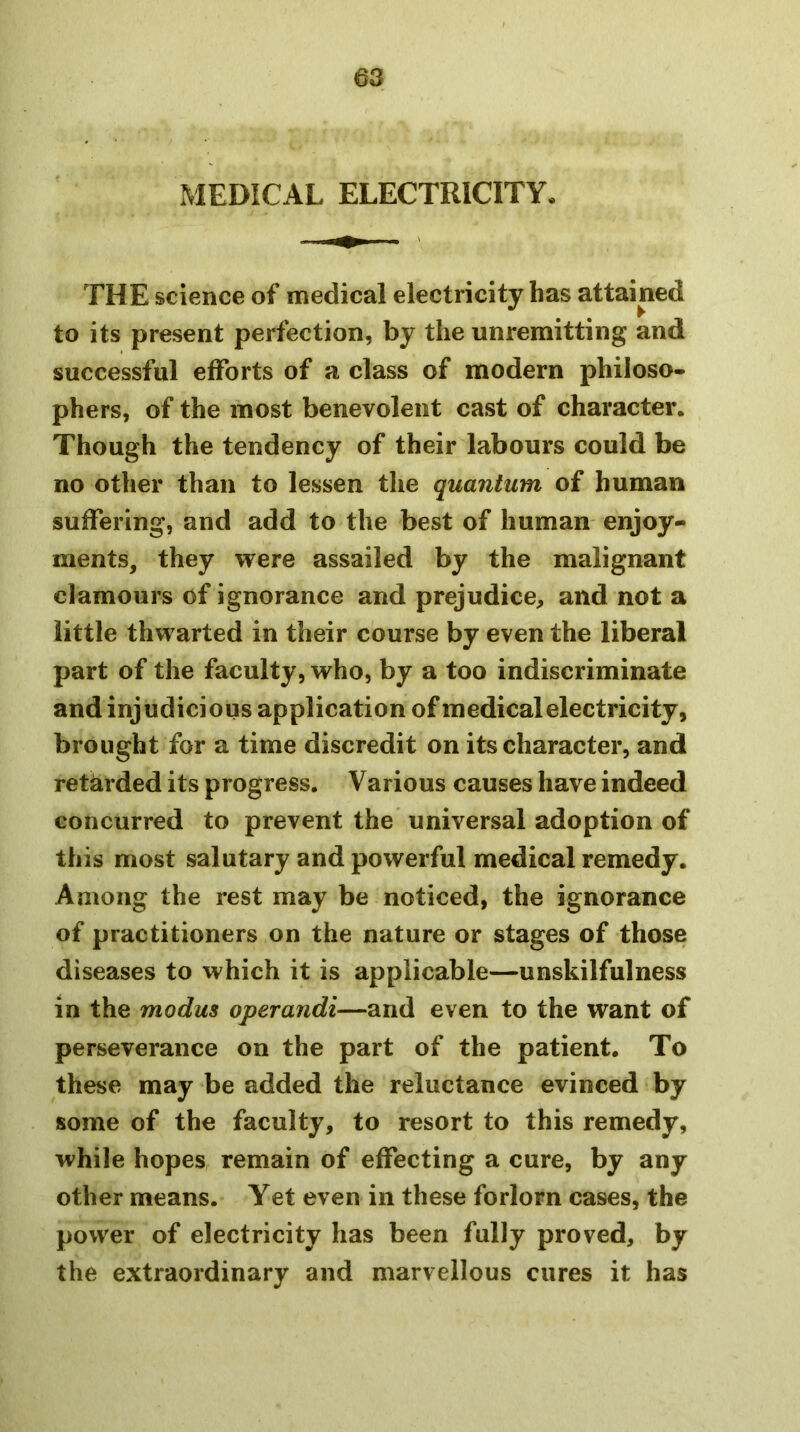 as MEDICAL ELECTRICITY. THE science of medical electricity has attained to its present perfection, by the unremitting and successful efforts of a class of modern philoso- phers, of the most benevolent cast of character. Though the tendency of their labours could be no other than to lessen the quantum of human suffering, and add to the best of human enjoy- ments, they were assailed by the malignant clamours of ignorance and prejudice^ and not a little thwarted in their course by even the liberal part of the faculty, who, by a too indiscriminate and injudicious application of medical electricity, brought for a time discredit on its character, and retarded its progress. Various causes have indeed concurred to prevent the universal adoption of this most salutary and powerful medical remedy. Among the rest may be noticed, the ignorance of practitioners on the nature or stages of those diseases to which it is applicable—unskilfulness in the modus operandi—and even to the want of perseverance on the part of the patient. To these may be added the reluctance evinced by some of the faculty, to resort to this remedy, while hopes remain of effecting a cure, by any other means. Yet even in these forlorn cases, the power of electricity has been fully proved, by the extraordinary and marvellous cures it has