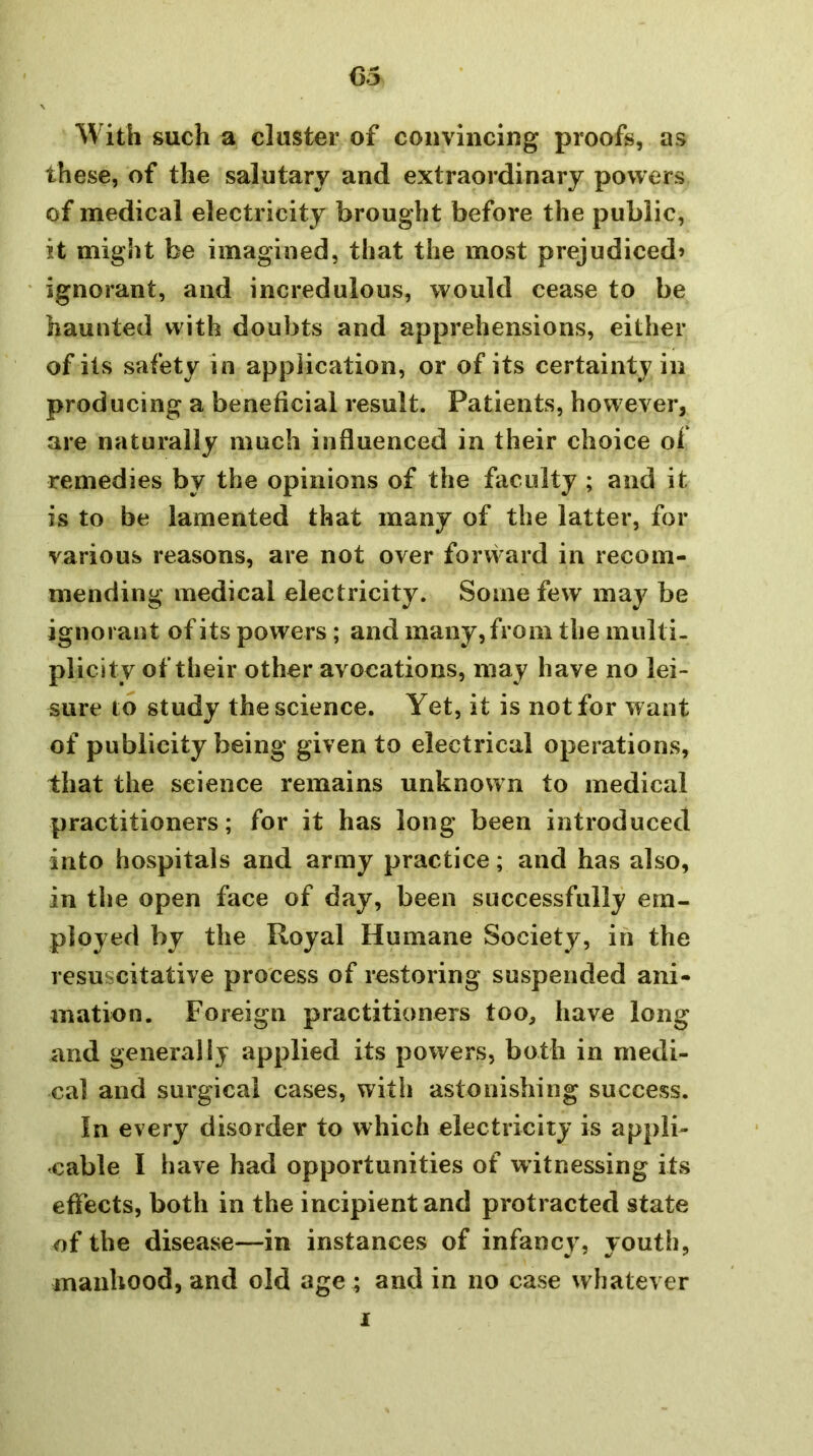 With such a cluster of convincing proofs, as these, of the salutary and extraordinary powers of medical electricity brought before the public, it might be imagined, that the most prejudiced* ignorant, and incredulous, would cease to be haunted with doubts and apprehensions, either of its safety in application, or of its certainty in producing a beneficial result. Patients, however, are naturally much influenced in their choice of remedies by the opinions of the faculty ; and it is to be lamented that many of the latter, for various reasons, are not over forvvard in recom- mending medical electricity. Some few may be ignorant of its powers; and many, from the multi- plicity of their other avocations, may have no lei- sure to study the science. Yet, it is not for want of publicity being given to electrical operations, that the science remains unknown to medical practitioners; for it has long been introduced into hospitals and army practice; and has also, in the open face of day, been successfully em- ployed by the Royal Humane Society, in the resuscitative process of restoring suspended ani- mation. Foreign practitioners too, have long and generally applied its powers, both in medi- cal and surgical cases, with astonishing success. In every disorder to which electricity is appli- cable I have had opportunities of witnessing its effects, both in the incipient and protracted state of the disease—in instances of infancv, vouth, manhood, and old age ; and in no case whatever I