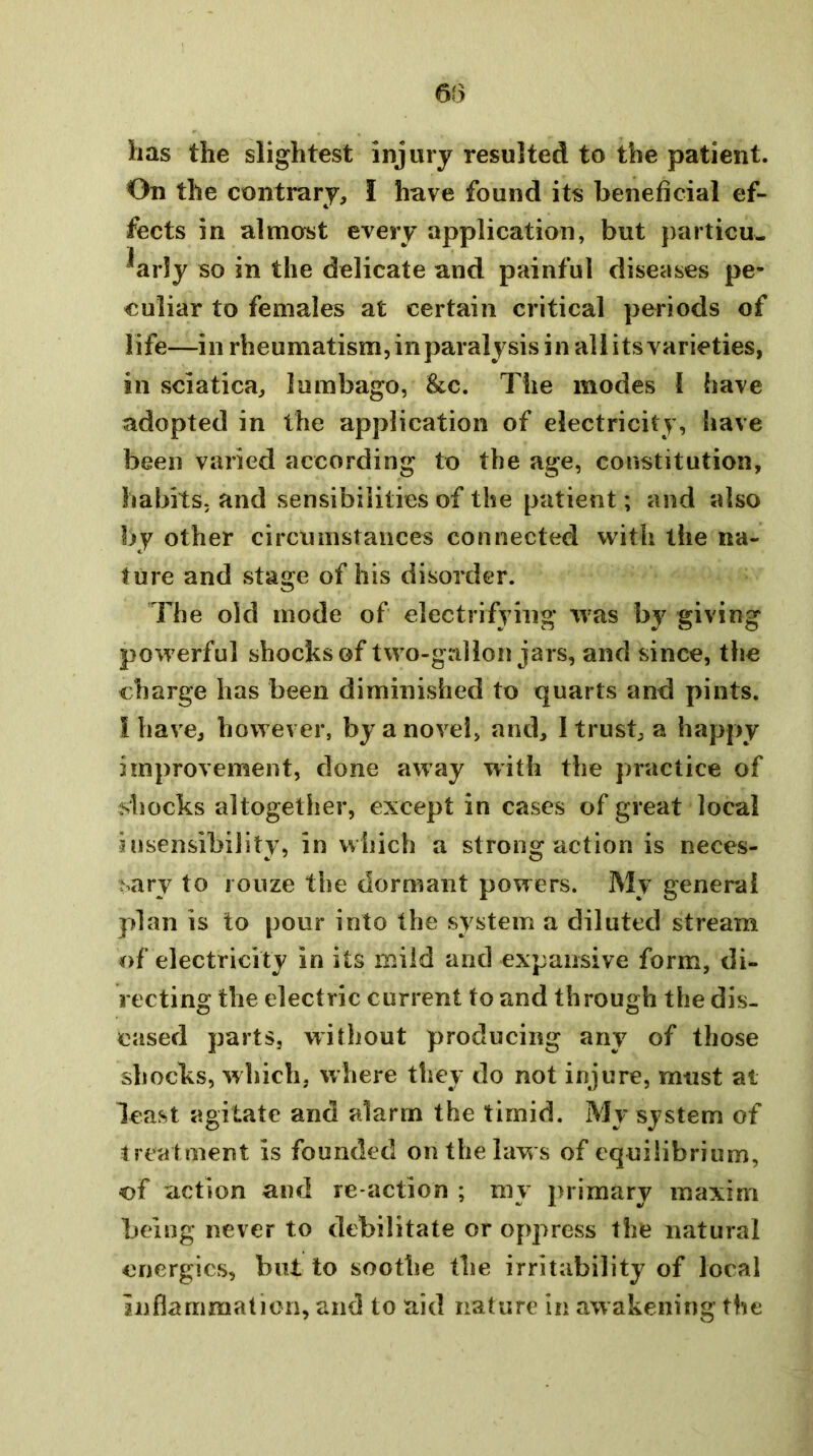 lias the slightest injury resulted to the patient. On the contrary, I have found its beneficial ef- fects in almost every application, but particu- larly so in the delicate and painful diseases pe- culiar to females at certain critical periods of life—in rheumatism, in paralysis in all its varieties, in sciatica, lumbago, See. The modes 1 have adopted in the application of electricity, have been varied according to the age, constitution, habits, and sensibilities of the patient; and also by other circumstances connected with the na- ture and stage of his disorder. The old mode of electrifying was by giving powerful shocks of two-gallon jars, and since, the charge has been diminished to quarts and pints. I have, however, by a novel, and, I trust, a happy improvement, done away with the practice of shocks altogether, except in cases of great local insensibility, in which a strong action is neces- sary to 1 ouze the dormant powers. My general plan is to pour into the system a diluted stream of electricity in its mild and expansive form, di- recting the electric current to and through the dis- eased parts, without producing any of those shocks, which, where they do not injure, must at least agitate and alarm the timid. My system of treatment is founded on the law s of equilibrium, of action and re action ; my primary maxim being never to debilitate or oppress the natural energies, but to soothe the irritability of local inflammation, and to aid nature in awakening the