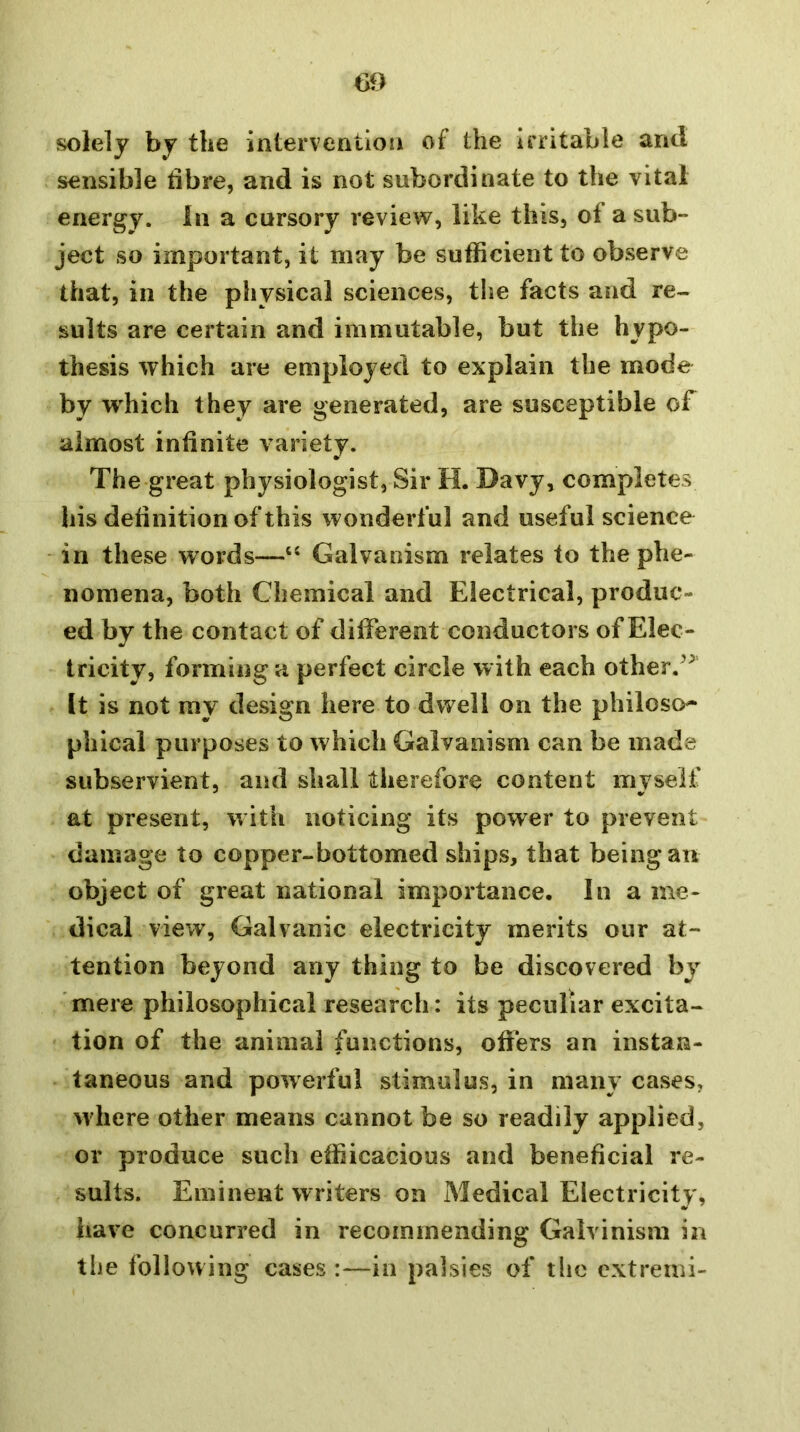 m solely by the interventioii of the Irritable and sensible bbre, and is not subordinate to the vital energy. In a cursory review, like this, of a sub- ject so important, it may be sufficient to observe that, in the physical sciences, tlse facts and re- sults are certain and immutable, but the hypo- thesis which are employed to explain the mode by wffiich they are generated, are susceptible of almost infinite variety. The great physiologist, Sir H. Davy, completes his definition of this wonderful and useful science in these words—‘‘ Galvanism relates to the phe- nomena, both Chemical and Electrical, produc- ed by the contact of different conductors of Elec- tricity, forming a perfect circle with each other.^^ It is not my design here to dwell on the philoso^ phical purposes to which Galvanism can be made subservient, and shall therefore content myself at present, with noticing its power to prevent damage to copper-bottomed ships, that being an object of great national importance. In a me- dical view, Galvanic electricity merits our at- tention beyond any thing to be discovered by 'mere philosophical research: its peculiar excita- tion of the animal functions, offers an instan- taneous and powerful stimulus, in many cases, where other means cannot be so readily applied, or produce such efficacious and beneficial re- sults. Eminent w riters on Medical Electricity, have concurred in recommending Galvinism in the following cases :—in palsies of tlic cxtremi-