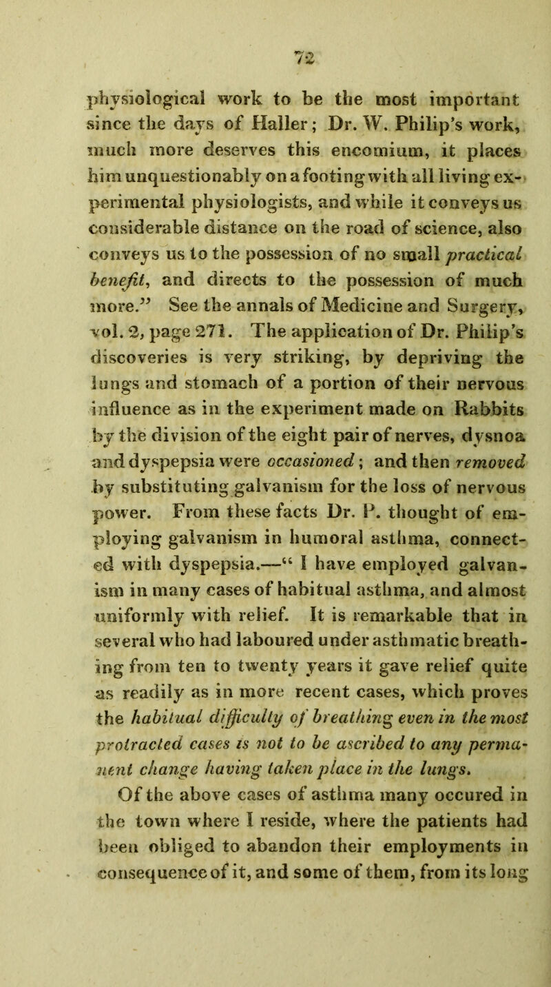 7*^ physiological work to be the most important since the days of Haller; Dr. W. Philip’s work, much more deserves this encomium, it places him unquestionably on a footing with all living ex- perimental physiologists, and while it conveys us considerable distance on the road of science, also conveys us to the possession of no small practical benefit^ and directs to the possession of much more.^^ See the annals of Medicine and Surgery, vol. 2, page 271. The application of Dr. Philip's discoveries is very striking, by depriving the lungs and stomach of a portion of their nervous influence as in the experiment made on Rabbits by the division of the eight pair of nerves, dysnoa and dyspepsia were occasioned; removed by substituting galvanism for the loss of nervous power. From these facts Dr. P. thought of em- ploying galvanism in humoral asthma, connect- ed with dyspepsia.—“ I have employed galvan- ism in many cases of habitual asthma, and almost uniformly with relief. It is remarkable that in several who had laboured under asthmatic breath- ing from ten to twenty years it gave relief quite as readily as in more recent cases, which proves the habitual difficulty of breathing even in the most protracted cases is not to he ascribed to any perma- nent change having taken place in the lungs» Of the above cases of asthma many occured in the town where I reside, where the patients had been obliged to abandon their employments in consequence of it, and some of them, from its long