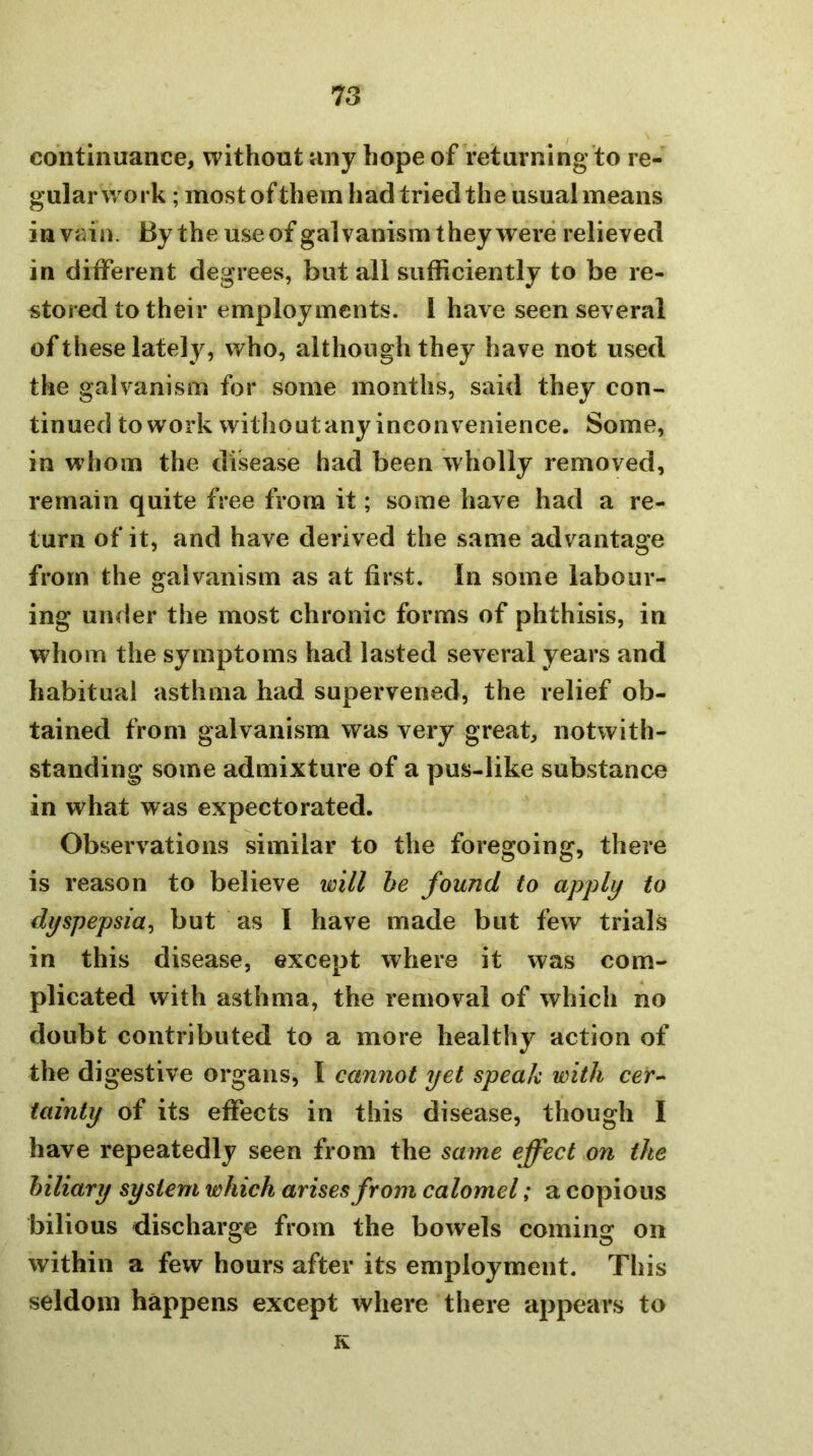 continuance, without any hope of returning to re- gular work ; most ofthem had tried the usual means in vain. By the use of galvanism they were relieved in different degrees, but all sufficiently to be re- stored to their employments. 1 have seen several of these lately, who, although they have not used the galvanism for some months, said they con- tinued to work witho ut any inconvenience. Some, in whom the disease had been wholly removed, remain quite free from it; some have had a re- turn of it, and have derived the same advantage from the galvanism as at first. In some labour- ing under the most chronic forms of phthisis, in whom the symptoms had lasted several years and habitual asthma had supervened, the relief ob- tained from galvanism was very great, notwith- standing some admixture of a pus-like substance in what was expectorated. Observations similar to the foregoing, there is reason to believe will he found to apply to dyspepsia^ but as I have made but few trials in this disease, except where it was com- plicated with asthma, the removal of which no doubt contributed to a more healthy action of the digestive organs, I cannot yet speak with cer- tainty of its effects in this disease, though I have repeatedly seen from the same effect on the biliary system which arises from calomel; a copious bilious discharge from the bowels coming on within a few hours after its employment. This seldom happens except where there appears to K