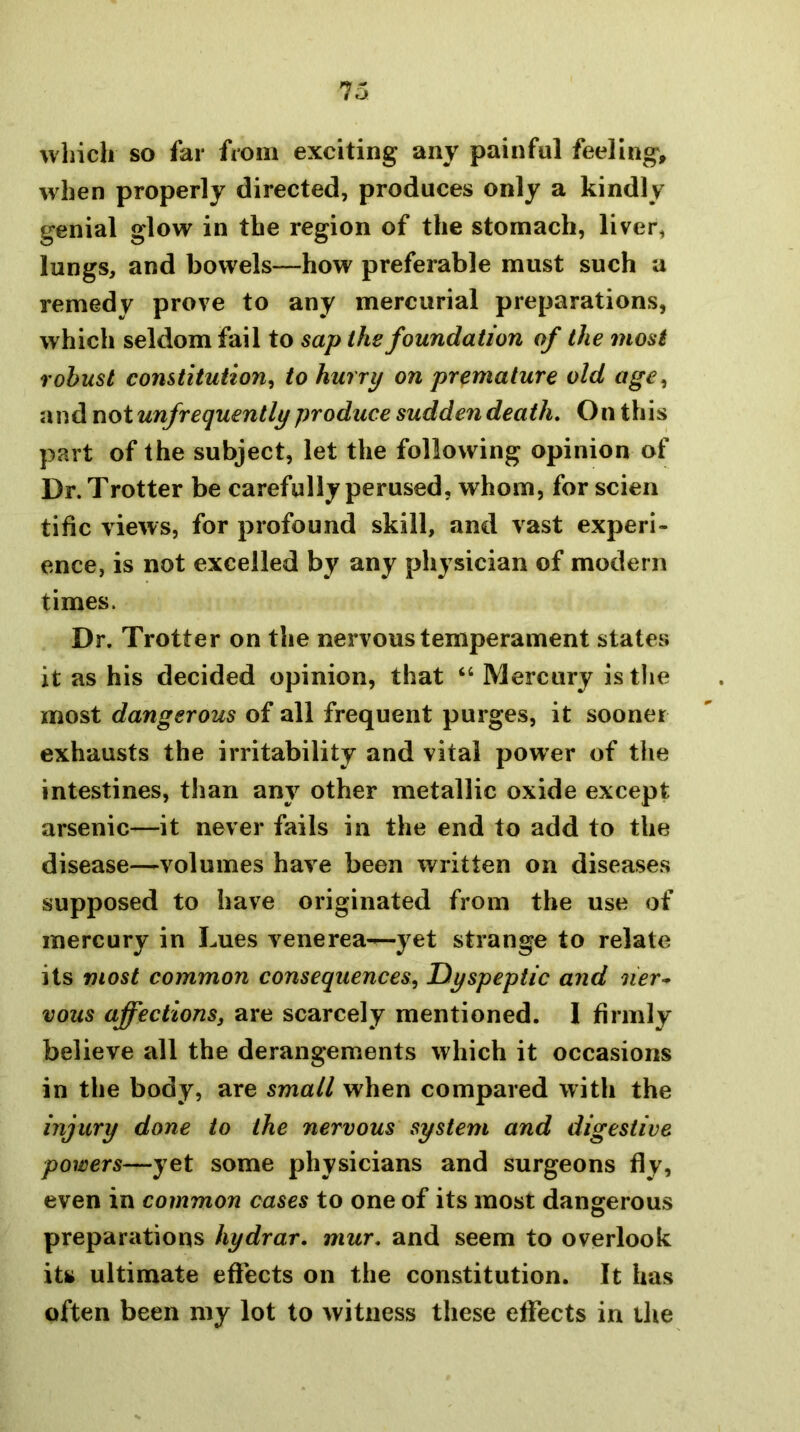 wliicli so far from exciting any painful feeling, when properly directed, produces only a kindly genial glow in the region of the stomach, liver, lungs, and bowels—how preferable must such a remedy prove to any mercurial preparations, which seldom fail to sap the foundation of the most robust constitution^ to hurry on premature old age^ and uoiunfrequently produce sudden death. On this part of the subject, let the following opinion of Dr. Trotter be carefully perused, whom, for scien tific views, for profound skill, and vast experi- ence, is not excelled by any physician of modern times. Dr. Trotter on the nervous temperament states it as his decided opinion, that “ Mercury is the most dangerous of all frequent purges, it sooner exhausts the irritability and vital power of the intestines, than any other metallic oxide except arsenic—it never fails in the end to add to the disease—volumes have been written on diseases supposed to have originated from the use of mercury in Lues venerea—yet strange to relate its most common consequences^ Dyspeptic and ner^ vous affections, are scarcely mentioned. I firmly believe all the derangements which it occasions in the body, are small when compared with the injury done to the nervous system and digestive powers—yet some physicians and surgeons fly, even in common cases to one of its most dangerous preparations hydrar. mur, and seem to overlook its ultimate effects on the constitution. It has often been my lot to witness these effects in tlie