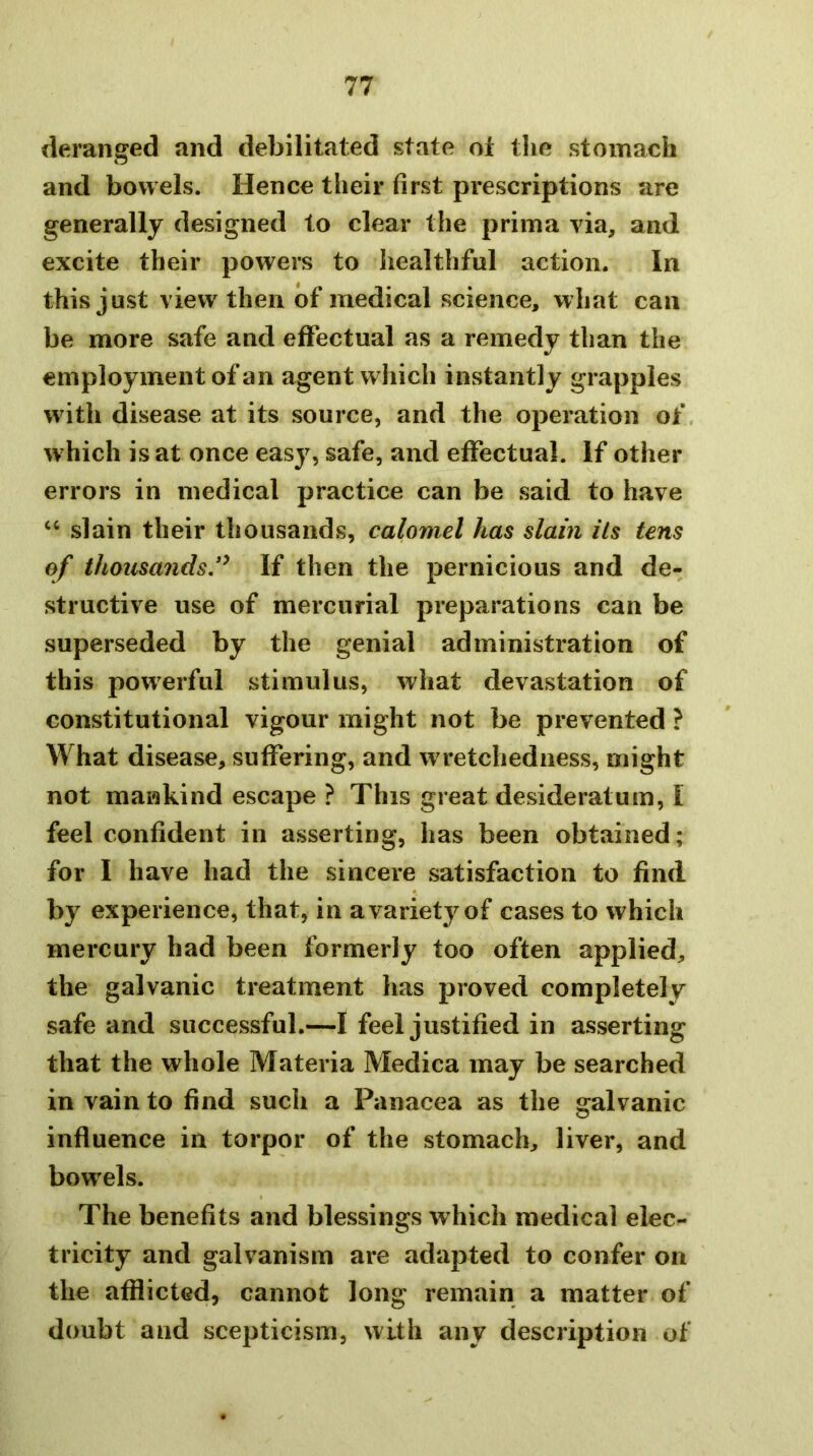 deranged and debilitated state ot the stomach and bowels. Hence their first prescriptions are generally designed to clear the priina via, and excite their powers to healthful action. In this just view then of medical science, what can be more safe and effectual as a remedy than the employment of an agent which instantly grapples with disease at its source, and the operation of, which is at once easy, safe, and effectual. If other errors in medical practice can be said to have “ slain their thousands, calomel has slain ils tens of thousandsJ^ If then the pernicious and de- structive use of mercurial preparations can be superseded by the genial administration of this powerful stimulus, what devastation of constitutional vigour might not be prevented ? What disease, suffering, and w retchediiess, might not mankind escape ? This great desideratum, 1 feel confident in asserting, has been obtained; for I have had the sincere satisfaction to find by experience, that, in a variety of cases to which mercury had been formerly too often applied, the galvanic treatment has proved completely safe and successful.—I feel justified in asserting that the whole Materia Medica may be searched in vain to find such a Panacea as the galvanic influence in torpor of the stomach, liver, and bowels. The benefits and blessings which medical elec- tricity and galvanism are adapted to confer on the afflicted, cannot long remain a matter of doubt and scepticism, with any description of