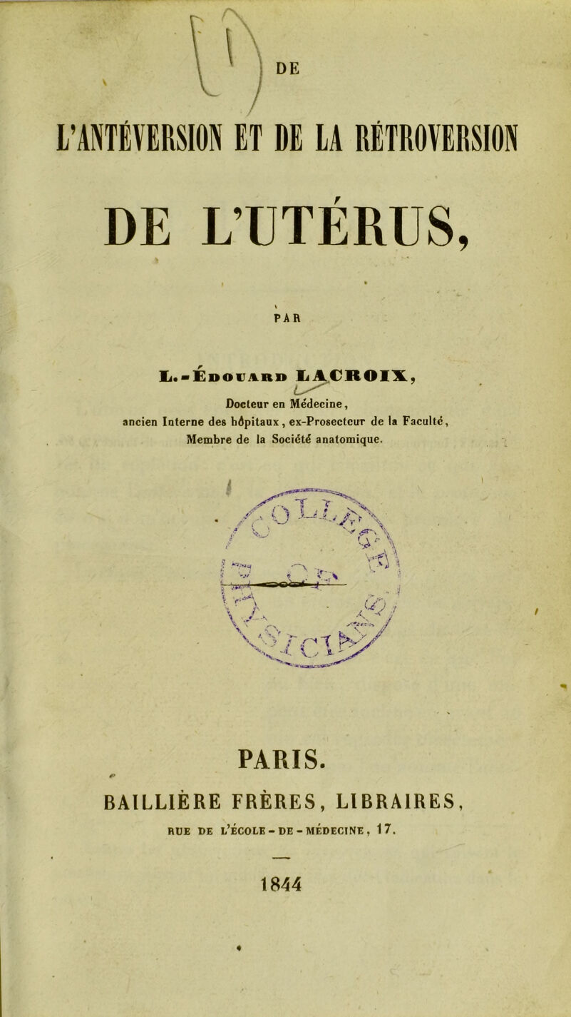 l’ANTËÏERSIOti ET DE lA RETROVERSION DE L’UTÉRUS, PAR Ii.*ÉDOVA.R» li^CROIXÿ Docteur en Médecine, ancien Interne des hôpitaux, ex-Prosectcur de la Faculté, Membre de la Société anatomique. PARIS. BAILLIÈRE FRÈRES, LIBRAIRES, RUE DE l’École-DE-MÉDECINE, 17. 1844