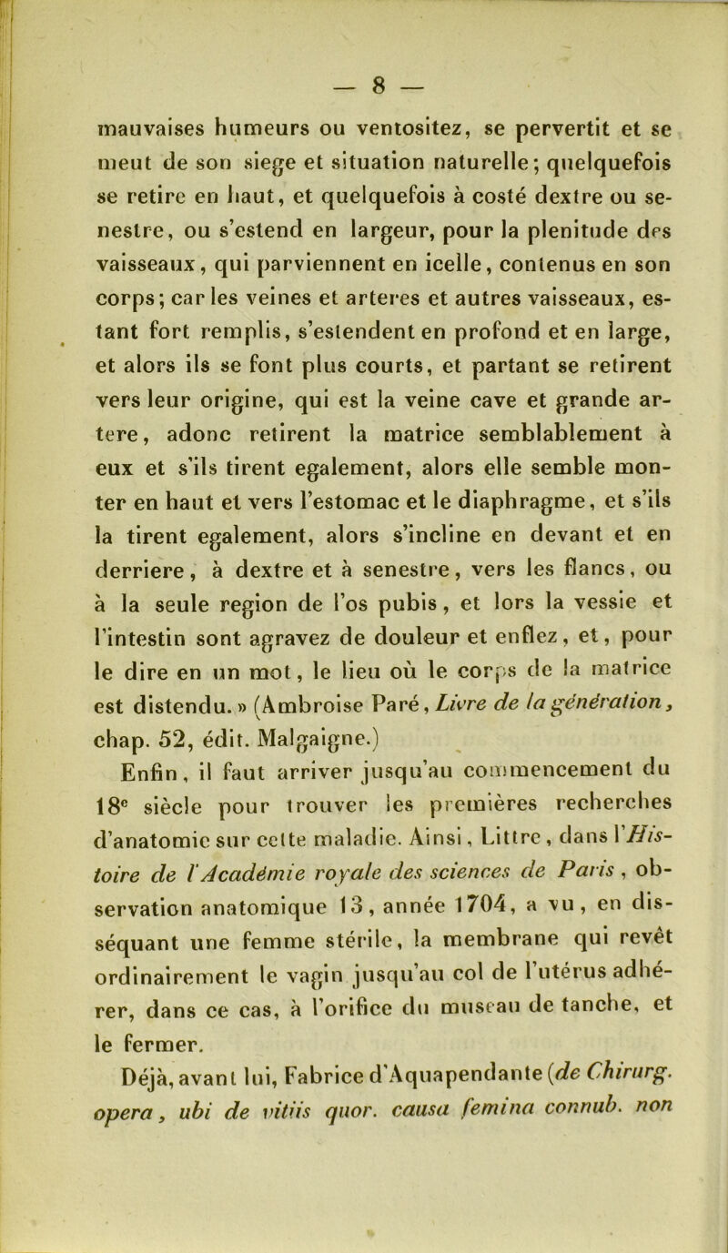 mauvaises humeurs ou ventositez, se pervertit et se meut de son siégé et situation naturelle; quelquefois se retire en liaut, et quelquefois à costé dextre ou se- nestre, ou s’estend en largeur, pour la plénitude des vaisseaux, qui parviennent en icelle, contenus en son corps; car les veines et arteres et autres vaisseaux, es- tant fort remplis, s’estendent en profond et en large, et alors ils se font plus courts, et partant se retirent vers leur origine, qui est la veine cave et grande ar- tère , adonc retirent la matrice semblablement à eux et s’ils tirent egalement, alors elle semble mon- ter en haut et vers l’estomac et le diaphragme, et s’ils la tirent egalement, alors s’incline en devant et en derrière, à dextre et à senestre, vers les flancs, ou à la seule région de l’os pubis, et lors la vessie et l’intestin sont agravez de douleur et enflez, et, pour le dire en un mot, le lieu où le corps de la matrice est distendu. » (Ambroise Paré, Livre de la génération, chap. 52, édit. Malgalgne.) Enfin, il faut arriver jusqu’au commencement du 18® siècle pour trouver les premières recherches d’anatomie sur celte maladie. Ainsi, Lltlrc , dans 1 His- toire de lAcadémie royale des sciences de Pans , ob- servation anatomique 13, année 1704, a vu, en dis- séquant une femme stérile, la membrane qui revêt ordinairement le vagin jusqu’au col de l utérus adhé- rer, dans ce cas, à l’onfice du museau de tanche, et le fermer. Déjà, avant lui, Fabrice d Aquapendante {de Chirurg. opéra, ubi de vitiis quor. causa femina connuh. non