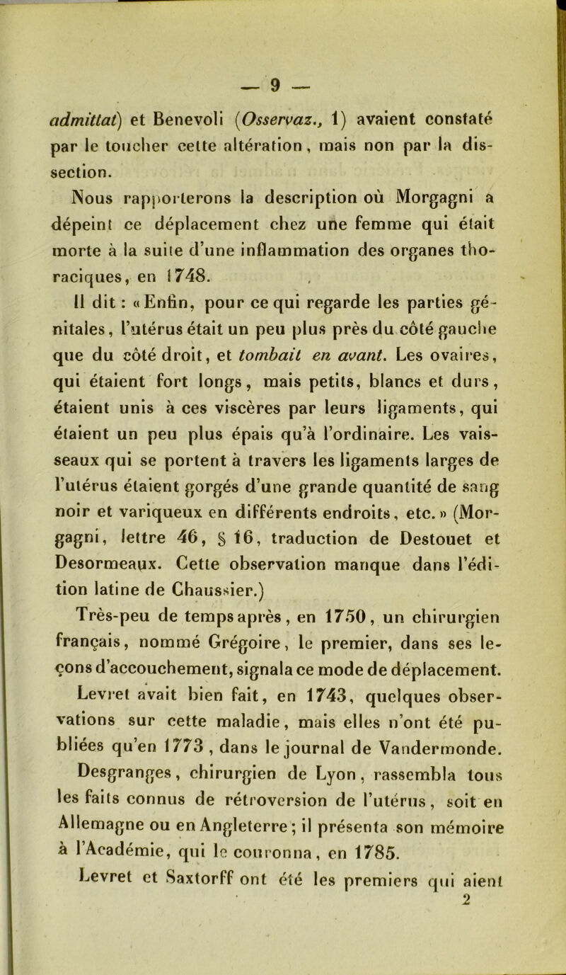 admitlat) et Benevoli [Osservaz., 1) avaient constaté par le toucher celte altération, mais non par la dis- section. Nous rapporterons la description où Morgagni a dépeint ce déplacement chez une femme qui était morte à la suite d’une inflammation des organes tho- raciques, en 1748. Il dit : «Enlin, pour ce qui regarde les parties gé- nitales , l’utérus était un peu plus près du côté gauche que du côté droit, et tombait en a\^ant. Les ovaires, qui étaient fort longs, mais petits, blancs et durs, étaient unis à ces viscères par leurs ligaments, qui étaient un peu plus épais qu’à l’ordinaire. Les vais- seaux qui se portent à travers les ligaments larges de Tutérus étaient gorgés d’une grande quantité de sang noir et variqueux en différents endroits, etc.» (Mor- gagni, lettre 46, S ^6, traduction de Destouet et Desormeaux. Cette observation manque dans l’édi- tion latine de Chaussier.) Très-peu de tempsaprès, en 1750, un chirurgien français, nommé Grégoire, le premier, dans ses le- çons d’accouchement, signala ce mode de déplacement. Levi'et avait bien fait, en 1743, quelques obser- vations sur cette maladie, mais elles n’ont été pu- bliées qu’en 1773 , dans le journal de Vandermonde. Desgranges, chirurgien de Lyon, rassembla tous les faits connus de rétroversion de l’utérus, soit en Allemagne ou en Angleterre ; il présenta son mémoire à 1 Académie, qui le couronna, en 1785. JjCvret et Saxtorff ont été les premiers qui aient 2