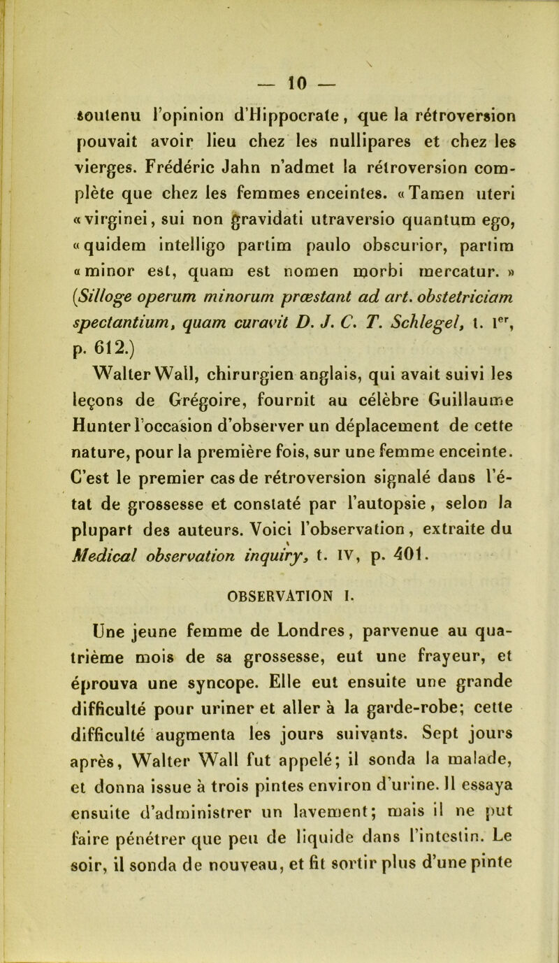 ioulenu Topinion d’Hippocrate, que la rétroversion pouvait avoir lieu chez les nullipares et chez les vierges. Frédéric Jahn n’admet la rétroversion com- plète que chez les femmes enceintes. «Tamen uteri «virginei, sui non gravidati utraversio quantum ego, «quidem intelligo partim paulo obscurior, partira aminor est, quam est nomen morbi mercatur. » {Silloge operum minorum prœstant ad art. ohstetriciam spectantium^ quam curavit D. J. C. T. Schlegel, t. r% p. 612.) Walter Wall, chirurgien anglais, qui avait suivi les leçons de Grégoire, fournit au célèbre Guillaume Hunter l occasion d’observer un déplacement de cette nature, pour la première fois, sur une femme enceinte. C’est le premier cas de rétroversion signalé dans l’é- tat de grossesse et constaté par l’autopsie, selon la plupart des auteurs. Voici l’observation, extraite du Medical observation inquiry, t. IV, p. 401. OBSERVATION I. Une jeune femme de Londres, parvenue au qua- trième mois de sa grossesse, eut une frayeur, et éprouva une syncope. Elle eut ensuite une grande difficulté pour uriner et aller à la garde-robe; cette difficulté augmenta les jours suivants. Sept jours après, Walter Wall fut appelé; il sonda la malade, et donna issue à trois pintes environ d’urine. Il essaya ensuite d’administrer un lavement; mais il ne put faire pénétrer que peu de liquide dans l’intestin. Le soir, il sonda de nouveau, et fit sortir plus d’une pinte