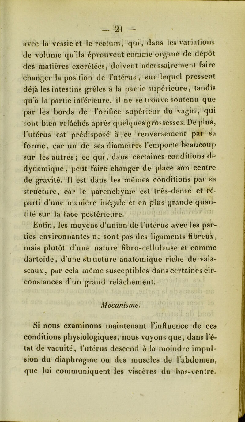 — 2( avec la vessie et le rectum, qui, dans les variations de volume qu’ils éprouvent comme organe de dépôt des matières excrétées, doivent nécessairement faire changer la position de Tutérus , sur lequel pressent déjà les intestins grêles à la partie supérieure, tandis qu’à la partie inférieure, il ne se trouve soutenu que par les bords de l’orifice supérieur du vagin, qui sont bien relâchés après quelques grossesses. De plus, l’utérus est prédisposé à ce renversement par sa forme, car un de ses diamètres l’emporte beaucoup sur les autres ; ce qui, dans certaines conditions de dynamique, peut faire changer de place son centre de gravité. Il est dans les mêmes conditions par sa structure, car le parenchyme est très-dense et ré- parti d’une manière inégale et en plus grande quan- tité sur la face postérieure. Enlin, les moyens d’union de l’utérus avec les par- ties environnantes ne sont pas des ligaments fibreux, mais plutôt d’une nature fibro-eelluleuse'et comme dartoïde, d’une structure anatomique riche de vais- seaux, par cela même susceptibles dans certaines cir- constances d’un grand relâchement. Mécanisme. Si nous examinons maintenant l’influence de ces conditions physiologiques, nous voyons que, dans l’é- tat de vacuité, l’utérus descend à la moindre impul- sion du diaphragme ou des muscles de l’abdomen, que lui communiquent les viscères du bas-ventre.