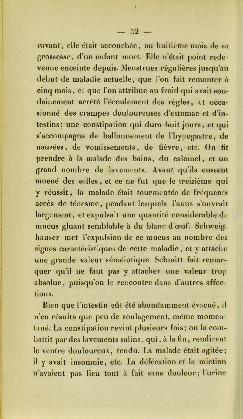 ravant, elle é(ait accouchée, au huitième mois de sa x][ro88essc, d’un enfant mort. Elle n’était point rede- venue enceinte depuis. Menstrues régulières jusqu’au début de maladie actuelle, que l’on fait remonter à cinq mois, et que l’on attribue au froid qui avait sou- dainement arrêté l’écoulement des règles, et occa- sionné des crampes douloureuses d’estomac et d’in- testins; une constipation qui dura huit jours, et qui s’accompagna de ballonnement de l’hypogastre, de nausées, de vomissements, de fièvre, etc. On fit prendre à la malade des bains, du calomel, et un grand nombre de lavements. Avant qu’ils eussent amené des ,selles, et ce ne fut que le treizième qui y réussit, la malade était tourmentée de fréquents accès de ténesme, pendant lesquels l’anus s’ouvrait largement, et expulsait une quantité considérable de mucus gluant semblable à du blanc d’œuf. Schweig- hauser met l’expulsion de ce mucus au nombre des signes caractéristiques de cette maladie, et y attache une grande valeur séméiotique. Schmitt fait remar- quer qu’il ne faut pas y attacher une valeur trop absolue, puisqu’on le rencontre dans d’autres affec- tions. Bien que l’intestin eût été abondamment évacué, il n’en résulta que peu de soulagement, même momen- tané. La constipation revint plusieurs fois; on la com- battit par des lavements salins, qui, à la fin, rendirent le ventre douloureux, tendu. La malade était agitée; il y avait insomnie, etc. La défécation et la miction n’avaient pas lieu tout à fait sans douleur; l’urine