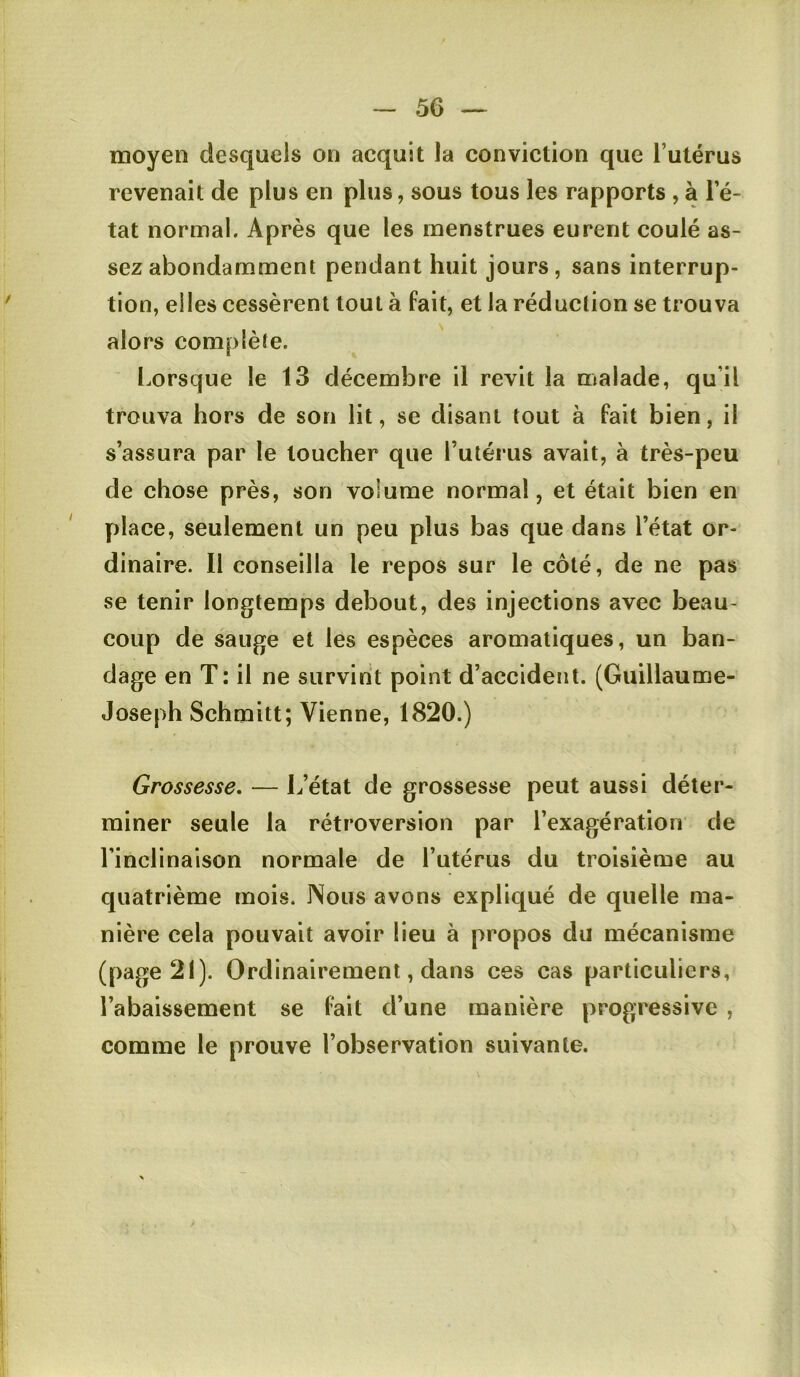 moyen desquels on acquit la conviction que l’utérus revenait de plus en plus, sous tous les rapports , a l’é- tat normal. Après que les menstrues eurent coulé as- sez abondamment pendant huit jours, sans interrup- tion, elles cessèrent tout à fait, et la réduction se trouva alors complète. Lorsque le 13 décembre il revit la malade, qu’il trouva hors de son lit, se disant tout à fait bien, il s’assura par le toucher que l’utérus avait, à très-peu de chose près, son volume normal, et était bien en place, seulement un peu plus bas que dans l’état or- dinaire. Il conseilla le repos sur le côté, de ne pas se tenir longtemps debout, des injections avec beau- coup de sauge et les espèces aromatiques, un ban- dage en T: il ne survint point d’accident. (Guillaume- Joseph Schmitt; Vienne, 1820.) Grossesse, — L’état de grossesse peut aussi déter- miner seule la rétroversion par l’exagération de l’inclinaison normale de l’utérus du troisième au quatrième mois. INous avons expliqué de quelle ma- nière cela pouvait avoir lieu à propos du mécanisme (page 21). Ordinairement, dans ces cas particuliers, l’abaissement se fait d’une manière progressive , comme le prouve l’observation suivante.