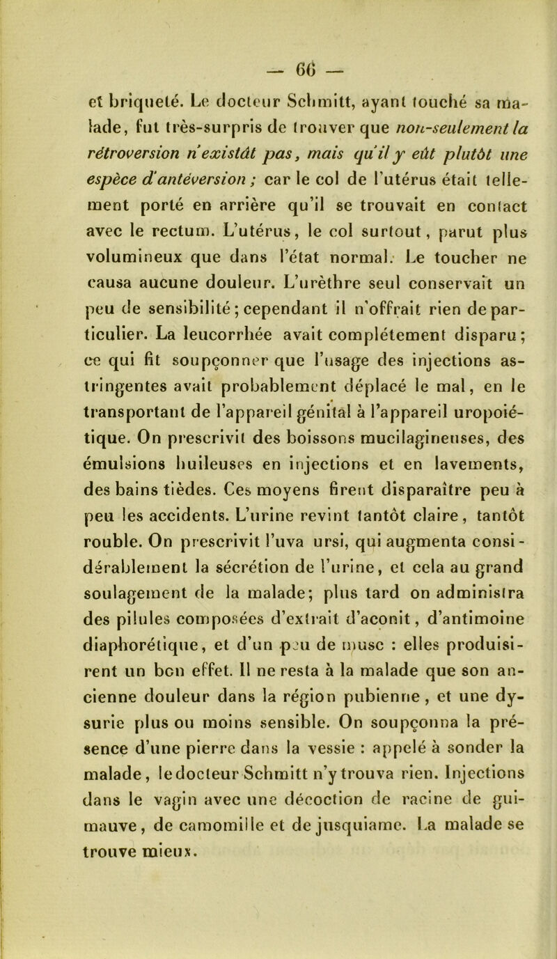 - 60 — et briqueté. Le docteur Sclimitt, ayant louché sa ma- lade, fui très-surpris de Irouver que non-seulement la rétroversion ri existât pas, mais quil y eût plutôt une espèce dantéversion ; car le col de l’utérus était lelle- ment porté en arrière qu’il se trouvait en conlact avec le rectum. L’utérus, le col surtout, parut plus volumineux que dans l’état normal; Le toucher ne causa aucune douleur. L’urèthre seul conservait un peu de sensibilité ; cependant il n'offrait rien de par- ticulier. La leucorrhée avait complètement disparu; ce qui lit soupçonner que l’usage des injections as- tringentes avait probablement déplacé le mal, en le transportant de l’appareil génital à l’appareil uropoié- tique. On prescrivit des boissons mucilaginenses, des émulsions huileuses en injections et en lavements, des bains tièdes. Ces moyens firent disparaître peu à peu les accidents. L’urine revint tantôt claire, tantôt rouble. On prescrivit l’uva ursi, qui augmenta consi- dérablement la sécrétion de l’urine, et cela au grand soulagement de la malade; plus lard on administra des pilules composées d’extrait d’aconit, d’antimoine diaphorétiqiie, et d’un -pju de musc : elles produisi- rent un ben effet. Il ne resta à la malade que son an- cienne douleur dans la région pubienne, et une dy- surie plus ou moins sensible. On soupçonna la pré- sence d’une pierre dans la vessie : appelé à sonder la malade, ledocleurSchmitt n’y trouva rien. Injections dans le vagin avec une décoction de racine de gui- mauve, de camomille et de jusquiame. La malade se trouve mieux.