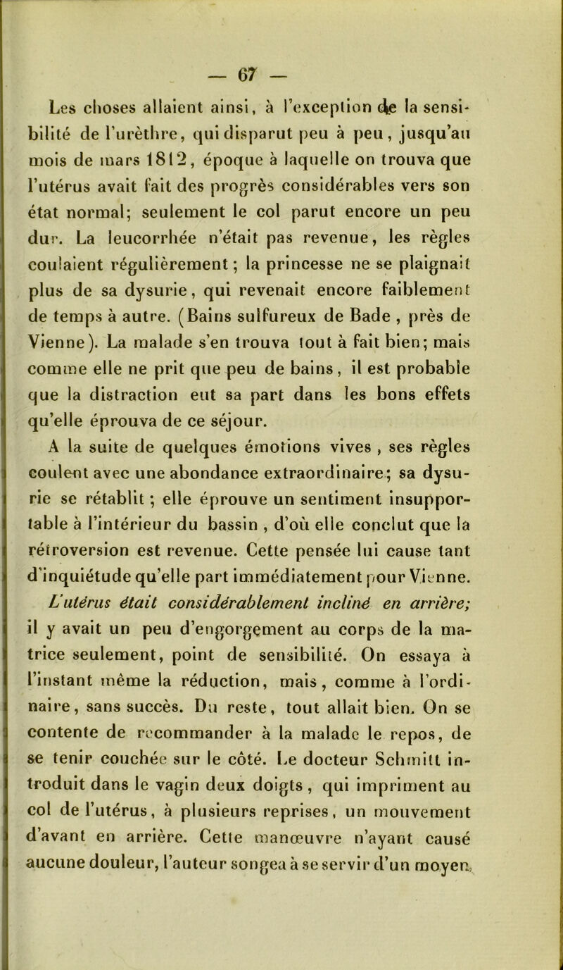 Les choses allaient ainsi, à l’oxceplion (Je la sensi- bilité de l’urèthre, qui disparut peu à peu, jusqu’au mois de mars 1812, époque à laquelle on trouva que l’utérus avait l'ait des progrès considérables vers son état normal; seulement le col parut encore un peu dur. La leucorrhée n’était pas revenue, les règles coulaient régulièrement; la princesse ne se plaignait plus de sa dysurie, qui revenait encore faiblement de temps à autre. (Bains sulfureux de Bade , près de Vienne). La malade s’en trouva tout à fait bien; mais comme elle ne prit que peu de bains, il est probable que la distraction eut sa part dans les bons effets qu’elle éprouva de ce séjour. A la suite de quelques émotions vives , ses règles coulent avec une abondance extraordinaire; sa dysu- rie se rétablit ; elle éprouve un sentiment insuppor- table à l’intérieur du bassin , d’où elle conclut que la rétroversion est revenue. Cette pensée lui cause tant d’inquiétude qu’elle part immédiatement pour Vienne. Lutérus était considérablement incliné en arrière; il y avait un peu d’engorgement au corps de la ma- trice seulement, point de sensibilité. On essaya à l’instant même la réduction, mais, comme à l’ordi- naire, sans succès. Du reste, tout allait bien. On se contente de recommander à la malade le repos, de se tenir couchée sur le côté. Le docteur Schmilt in- troduit dans le vagin deux doigts, qui impriment au col de l’utérus, à plusieurs reprises, un mouvement d’avant en arrière. Cette manœuvre n’ayant causé aucune douleur, l’auteur songea à se servir d’un moyen,