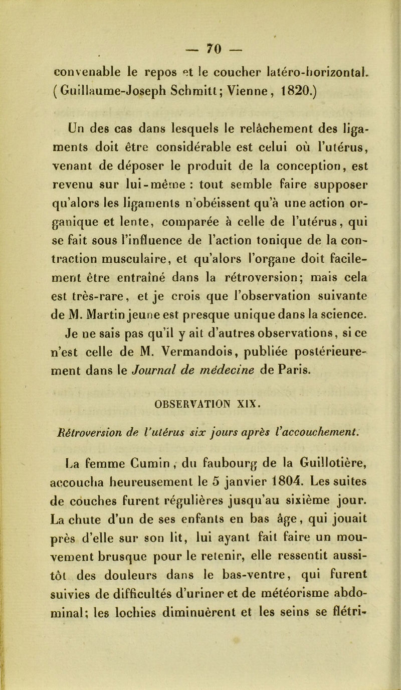 convenable le repos et le coucher latéro-horizontal. (Guillaume-Joseph Schmitt; Vienne, 1820.) Un des cas dans lesquels le relâchement des liga- ments doit être considérable est celui où l’utérus, venant de déposer le produit de la conception, est revenu sur lui-même ; tout semble faire supposer qu’alors les ligaments n’obéissent qu’à une action or- ganique et lente, comparée à celle de l’utérus, qui se fait sous l’influence de l’action tonique de la con- traction musculaire, et qu’alors l’organe doit facile- ment être entraîné dans la rétroversion; mais cela est très-rare, et je crois que l’observation suivante de iVI. Martin jeune est presque unique dans la science. Je ne sais pas qu’il y ait d’autres observations, si ce n’est celle de M. Vermandois, publiée postérieure- ment dans le Journal de médecine de Paris. OBSERVATION XIX. Rétroversion de Vutérus six jours après Vaccouchement. La femme Cumin ,- du faubourg de la Guillotière, accoucha heureusement le 5 janvier 1804. Les suites de couches furent régulières jusqu’au sixième jour. La chute d’un de ses enfants en bas âge, qui jouait près d’elle sur son lit, lui ayant fait faire un mou- vement brusque pour le retenir, elle ressentit aussi- tôt des douleurs dans le bas-ventre, qui furent suivies de difficultés d’uriner et de météorisme abdo- minal; les lochies diminuèrent et les seins se flétri-