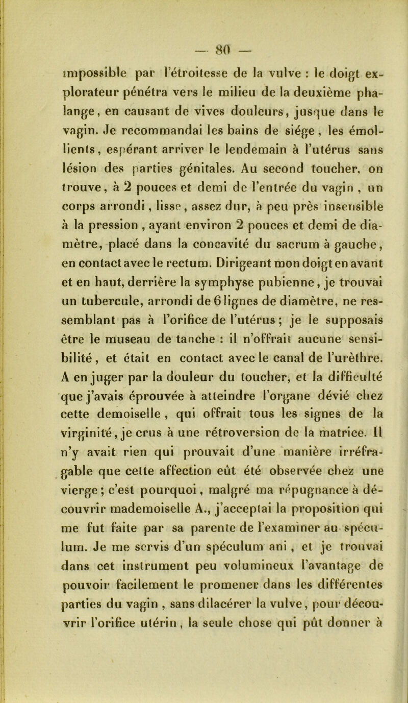 impossible par 1 etroitesse de la vulve : le doigt ex- plorateur pénétra vers le milieu de la deuxième pha- lange, en causant de vives douleurs, jusque dans le vagin. Je recommandai les bains de siège, les émol- lients, espérant arriver le lendemain à l’utérus sans lésion des parties génitales. Au second toucher, on trouve, à 2 pouces et demi de l’entrée du vagin , un corps arrondi, lisse, assez dur, à peu près insensible a la pression , ayant environ 2 pouces et demi de dia- mètre, placé dans la concavité du sacrum à gauche, en contact avec le rectum. Dirigeant mon doigt en avant et en haut, derrière la symphyse pubienne, je trouvai un tubercule, arrondi de 6 lignes de diamètre, ne res- semblant pas à l’orifice de l’utérus ; je le supposais être le museau de tanche : il n’offrait aucune sensi- bilité, et était en contact avec le canal de l’urèthre. A en juger par la douleur du toucher, et la difficulté que j’avais éprouvée à atteindre l’organe dévié chez cette demoiselle , qui offrait tous les signes de la virginité, je crus à une rétroversion de la matrice. Il n’y avait rien qui prouvait d’une manière irréfra- gable que celte affection eût été observée chez une vierge ; c’est pourquoi, malgré ma répugnance à dé- couvrir mademoiselle A., j’acceptai la proposition qui me fut faite par sa parente de l’examiner au spécu- lum. Je me servis d’un spéculum ani , et je trouvai dans cet instrument peu volumineux l’avantage de pouvoir facilement le promener dans les différentes parties du vagin , sans dilacérer la vulve, pour décou- vrir l’orifice utérin, la seule chose qui pût donner à