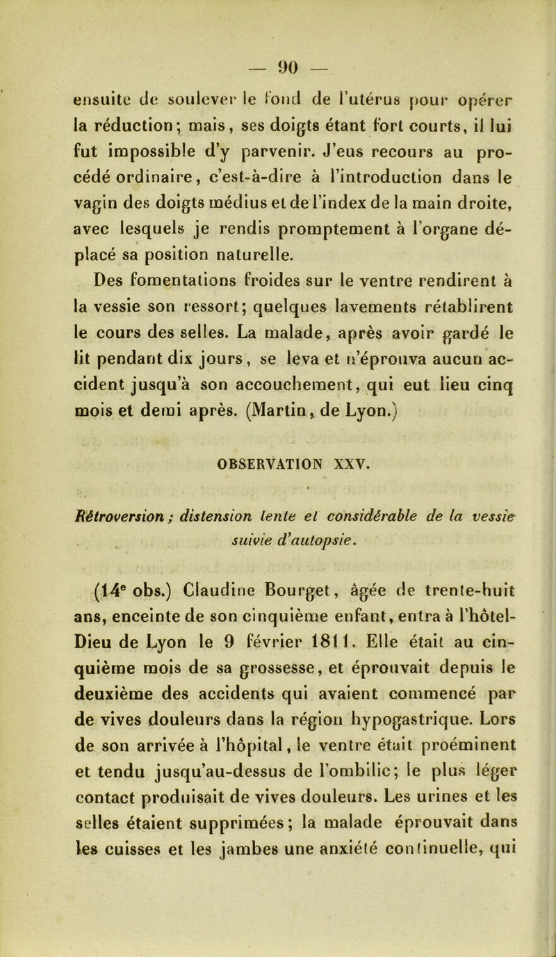 ensuite de soulever le lond de l’utérus pour opérer la réduction; mais, ses doigts étant fort courts, il lui fut impossible d’y parvenir. J’eus recours au pro- cédé ordinaire, c’est-à-dire à l’introduction dans le vagin des doigts médius et de l’index de la main droite, avec lesquels je rendis promptement à l’organe dé- X placé sa position naturelle. Des fomentations froides sur le ventre rendirent à la vessie son ressort; quelques lavements rétablirent le cours des selles. La malade, après avoir gardé le lit pendant dix jours, se leva et n’éprouva aucun ac- cident jusqu’à son accouchement, qui eut lieu cinq mois et demi après. (Martin, de Lyon.) OBSERVATION XXV. Rétroversion; distension Lente et considérable de la vessie suivie d^autopsie. (14® obs.) Claudine Bourget, âgée de trente-huit ans, enceinte de son cinquième enfant, entra à l’hôtel- Dieu de Lyon le 9 février 1811. Elle était au cin- quième mois de sa grossesse, et éprouvait depuis le deuxième des accidents qui avaient commencé par de vives douleurs dans la région hypogastrique. Lors de son arrivée à l’hôpital, le ventre était proéminent et tendu jusqu’au-dessus de l’ombilic; le plus léger contact produisait de vives douleurs. Les urines et les selles étaient supprimées; la malade éprouvait dans les cuisses et les jambes une anxiété continuelle, qui