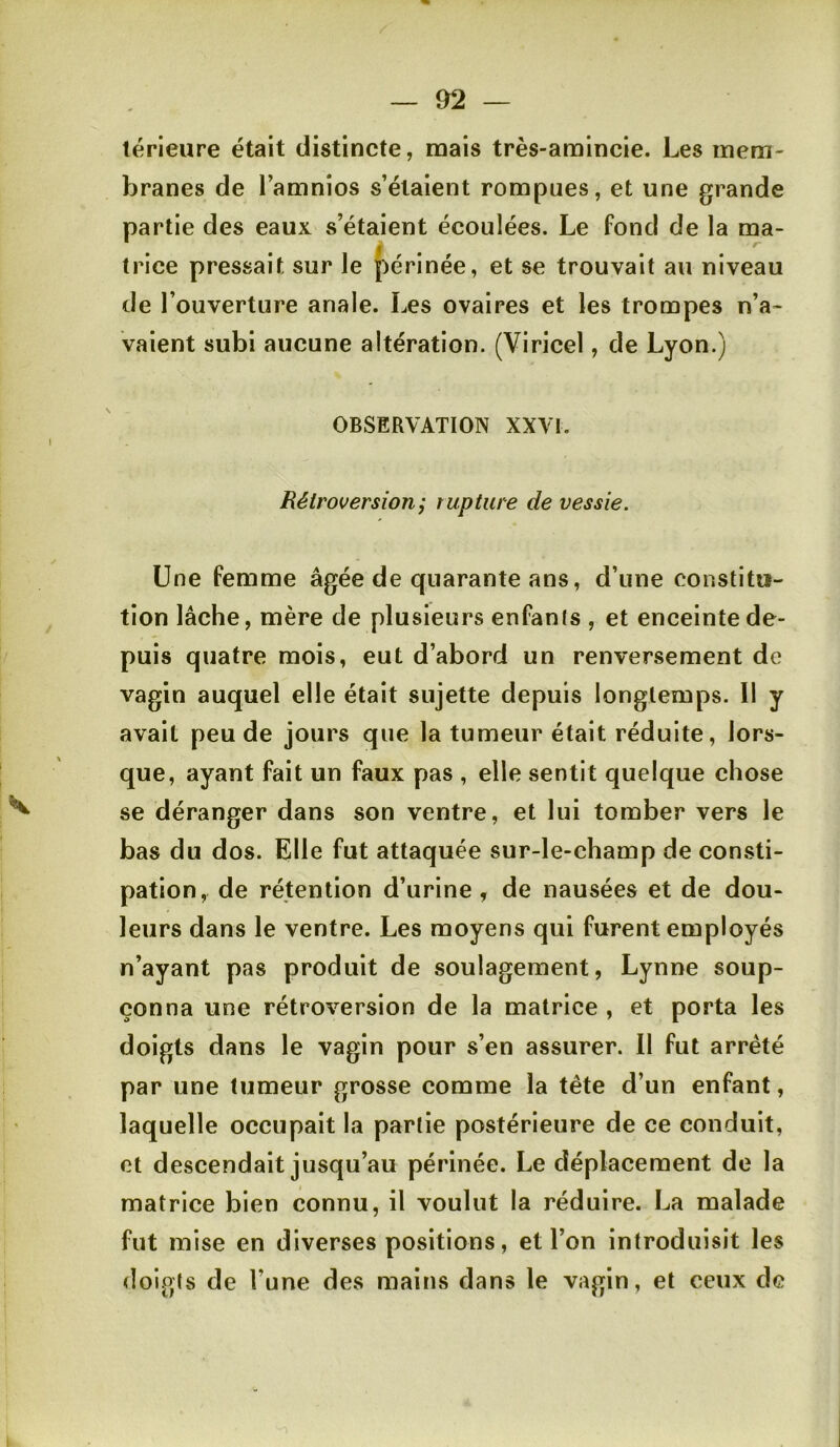 térieure était distincte, mais très-amincie. Les mem- branes de l’amnios s’étaient rompues, et une grande partie des eaux s’étaient écoulées. Le fond de la ma- trice pressait sur le périnée, et se trouvait au niveau de l’ouverture anale. Les ovaires et les trompes n’a- vaient subi aucune altération. (Viricel, de Lyon.) OBSERVATION XXVI. Rétroversion; rupture de vessie. Une femme âgée de quarante ans, d’une constitu- tion lâche, mère de plusieurs enfanls , et enceinte de- puis quatre mois, eut d’abord un renversement de vagin auquel elle était sujette depuis longtemps. Il y avait peu de jours que la tumeur était réduite, lors- que, ayant fait un faux pas , elle sentit quelque chose se déranger dans son ventre, et lui tomber vers le bas du dos. Elle fut attaquée sur-le-champ de con.sti- pation, de rétention d’urine, de nausées et de dou- leurs dans le ventre. Les moyens qui furent employés n’ayant pas produit de soulagement, Lynne soup- çonna une rétroversion de la matrice , et porta les doigts dans le vagin pour s’en assurer. Il fut arreté par une tumeur grosse comme la tête d’un enfant, laquelle occupait la partie postérieure de ce conduit, et descendait jusqu’au périnée. Le déplacement de la matrice bien connu, il voulut la réduire. La malade fut mise en diverses positions, et l’on introduisit les doigts de l’une des mains dans le vagin, et ceux de