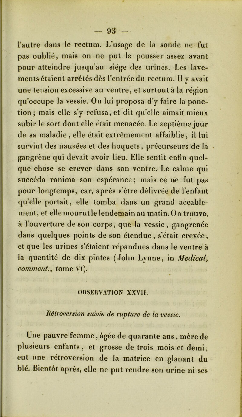 l’autre dans le rectum. L’usage de la sonde ne fut pas oublié, mais on ne put la pousser assez avant pour atteindre jusqu’au siège des urines. Les lave- ments étaient arrêtés dès l’entrée du rectum. 11 y avait une tension excessive au ventre, et surtout à la région qu’occupe la vessie. On lui proposa d’y faire la ponc- tion ; mais elle s’y refusa, et dit qu’elle aimait mieux subir le sort dont elle était menacée. Le septième jour de sa maladie, elle était extrêmement affaiblie, il lui survint des nausées et des hoquets, précurseurs de la - gangrène qui devait avoir lieu. Elle sentit enfin quel- que chose se crever dans son ventre. Le calme qui succéda ranima son espérance ; mais ce ne fut pas pour longtemps, car, après s’être délivrée de l’enfant qu’elle portait, elle tomba dans un grand accable- ment, et elle mourutle lendemain au matin. On trouva, à l’ouverture de son corps, que la vessie, gangrenée dans quelques points de son étendue, s’était crevée, et que les urines s’étaient répandues dans le ventre à la quantité de dix pintes (John Lynne, in Medical, comment., tome Vl). OBSERVATION XXVII. Rétroversion suivie de rupture de la vessie. Une pauvre femme , âgée de quarante ans, mère de plusieurs enfants, et grosse de trois mois et demi, eut une rétroversion de la matrice en glanant du blé. Bientôt après, elle ne put rendre son urine ni ses