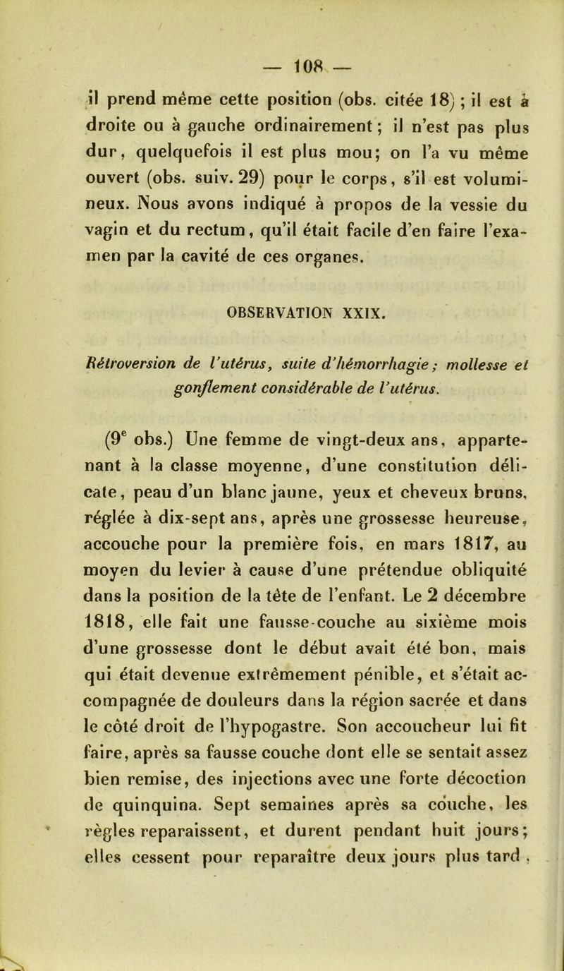 — 108s — il prend meme cette position (obs. citée 18) ; il est à droite ou à gauche ordinairement ; il n’est pas plus dur, quelquefois il est plus mou; on l’a vu même ouvert (obs. suiv. 29) pour le corps, s’il est volumi- neux. Nous avons indiqué à propos de la vessie du vagin et du rectum, qu’il était facile d’en faire l’exa- men par la cavité de ces organes. OBSERVATION XXIX. Hétroversion de Vutérus, suite d'hémorrhagie ; mollesse et gonflement considérable de Vutérus, t (9® obs.) Une femme de vingt-deux ans, apparte- nant à la classe moyenne, d’une constitution déli- cate, peau d’un blanc jaune, yeux et cheveux bruns, réglée à dix-septans, après une grossesse heureuse, accouche pour la première fois, en mars 1817, au moyen du levier à cause d’une prétendue obliquité dans la position de la tête de l’enfant. Le 2 décembre 1818, elle fait une fausse-couche au sixième mois d’une grossesse dont le début avait été bon, mais qui était devenue extrêmement pénible, et s’était ac- compagnée de douleurs dans la région sacrée et dans le côté droit de l’hypogastre. Son accoucheur lui fit faire, après sa fausse couche dont elle se sentait assez bien remise, des injections avec une forte décoction de quinquina. Sept semaines après sa couche, les règles reparaissent, et durent pendant huit jours; elles cessent pour reparaître deux jours plus tard .