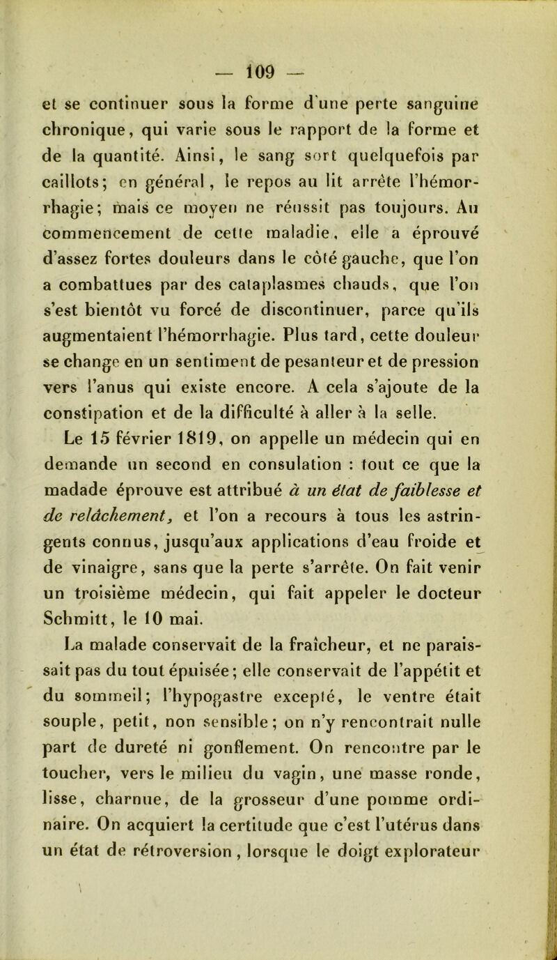 \ — 109 — \ et se continuer sous la forme d'une perte sanguine chronique, qui varie sous le rapport de la forme et de la quantité. Ainsi, le sang sort quelquefois par caillots; en général, le repos au lit arrête l’hémor- rhagie; mais ce moyetj ne réussit pas toujours. Au commencement de celle maladie, elle a éprouvé d’assez fortes douleurs dans le côté gauche, que l’on a combattues par des cataplasmes chauds, que l’on s’est bientôt vu forcé de discontinuer, parce qu’ils augmentaient l’hémorrhagie. Plus tard, cette douleur se change en un sentiment de pesanteur et de pression vers l’anus qui existe encore. A cela s’ajoute de la constipation et de la difficulté à aller à la selle. Le 15 février 1819, on appelle un médecin qui en demande un second en consolation : tout ce que la madade éprouve est attribué à un état de faiblesse et de relâchement3 et l’on a recours à tous les astrin- gents connus, jusqu’aux applications d’eau froide et de vinaigre, sans que la perte s’arrête. On fait venir un troisième médecin, qui fait appeler le docteur Schmitt, le 10 mai. La malade conservait de la fraîcheur, et ne parais- sait pas du tout épuisée; elle conservait de l’appétit et du sommeil; l’hypogastre excepté, le ventre était souple, petit, non sensible; on n’y rencontrait nulle part de dureté ni gonflement. On rencontre par le toucher, vers le milieu du vagin, une masse ronde, lisse, charnue, de la grosseur d’une pomme ordi- naire. On acquiert la certitude que c’est l’utérus dans un état de rétroversion , lorsque le doigt explorateur