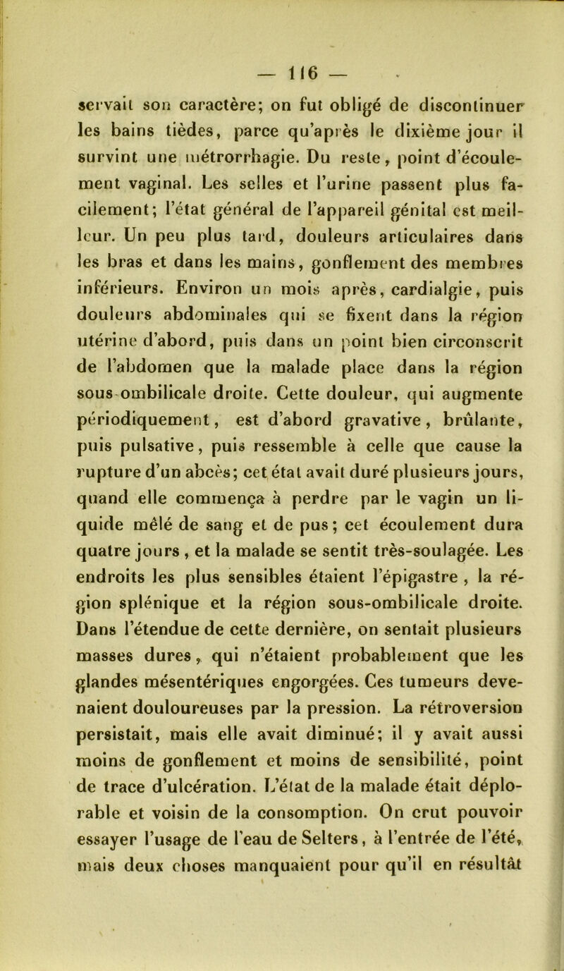 sei vaii son caractère; on fut obligé de discontinuer les bains tièdes, parce qu’après le dixième jour il survint une métrorrhagie. Du reste, point d’écoule- ment vaginal. Les selles et l’urine passent plus fa- cilement; l’état général de l’appareil génital est meil- leur. Un peu plus tard, douleurs articulaires dans les bras et dans les mains, gonflement des membres inférieurs. Environ un mois après, cardialgie, puis douleurs abdominales qui se fixent dans la région utérine d’abord, puis dans un point bien circonscrit de l’abdomen que la malade place dans la région sous ombilicale droite. Cette douleur, qui augmente périodiquement, est d’abord gravative, brûlante, puis pulsative, puis ressemble à celle que cause la rupture d’un abcès; cet état avait duré plusieurs jours, quand elle commença à perdre par le vagin un li- quide mêlé de sang et de pus; cet écoulement dura quatre jours , et la malade se sentit très-soulagée. Les endroits les plus sensibles étaient l’épigastre , la ré- gion splénique et la région sous-ombilicale droite. Dans l’étendue de cette dernière, on sentait plusieurs masses dures, qui n’étaient probablement que les glandes mésentériques engorgées. Ces tumeurs deve- naient douloureuses par la pression. La rétroversion persistait, mais elle avait diminué; il y avait aussi moins de gonflement et moins de sensibilité, point de trace d’ulcération. L’état de la malade était déplo- rable et voisin de la consomption. On crut pouvoir essayer l’usage de l’eau de Selters, à l’entrée de l’été, mais deux choses manquaient pour qu’il en résultât