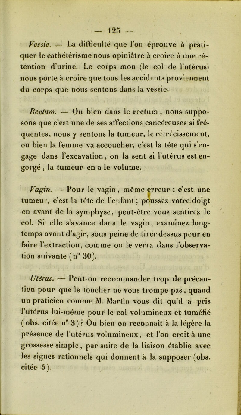 Vessie. — La difticullé que l’ou éprouve à prati- quer le cathélérisrue nous opiniâtre à croire à une ré- tention d’urine. Le corps mou (le col de Tutérus) nous porte à croire que tous les accidents proviennent du corps que nous sentons dans la vessie. Rectum. — Ou bien dans le rectum , nous suppo- sons que c’e-st une de ses affections cancéreuses si fré- quentes, nous y sentons la tumeur, le rétrécissement, ou bien la femme va accoucher, c’est la tête qui s’en- gage dans l’excavation, on la sent si l’utérus est en- gorgé , la tumeur en a le volume. Vagin. — Pour le vagin , même erreur : c’est une tumeur, c’est la tête de l’enfant ; poussez votre doigt en avant de la symphyse, peut-être vous sentirez le col. Si elle s’avance dans le vagin , examinez long- temps avant d’agir, sous peine de tirer dessus pour en faire l’extraction, comme on le verra dans l’observa- tion suivante (n® 30). Utérus, — Peut on recommander trop de précau- tion pour que le toucher ne vous trompe pas, quand un praticien comme M. Martin vous dit qu’il a pris l’utérus lui-même pour le col volumineux et tuméfié ( obs. citée n‘' 3) ? Ou bien on reconnaît à la légère la présence de l’utérus volumineux, et l’on croit à une grossesse simple, par suite de la liaison établie avec les signes rationnels qui donnent à la supposer (obs. citée 5).