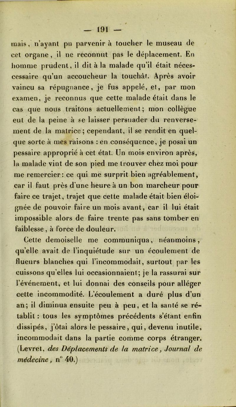 mais, n’ayant pu parvenir à toucher le museau de cet organe, il ne reconnut pas le déplacement. En homme prudent, il dit à la malade qu’il était néces- cessaire qu’un accoucheur la touchât. Après avoir vaincu sa répugnance, je fus appelé, et, par mon examen, je reconnus que cette malade était dans le cas que nous traitons actuellement; mon collègue eut de la peine à se laisser persuader du renverse- ment de la matrice; cependant, il se rendit en quel- que sorte à mes raisons : en conséquence, je posai un pessaire approprié à cet état. Un mois environ après, la malade vint de son pied me trouver chez moi pour me remercier: ce qui me surprit bien agréablement, car il faut près d’une heure à un bon marcheur pour faire ce trajet, trajet que cette malade était bien éloi- gnée de pouvoir faire un mois avant, car il lui était impossible alors de faire trente pas sans tomber en faiblesse, à force de douleur. Cetle demoiselle me communiqua, néanmoins, qu’elle avait de l’inquiétude sur un écoulement de flueurs blanches qui l’incommodait, surtout par les cuissons qu’elles lui occasionnaient; je la rassurai sur l’événement, et lui donnai des conseils pour alléger cette incommodité. L’écoulement a duré plus d’un an; il diminua ensuite peu à peu, et la santé .se ré- tablit ; tous les symptômes précédents s’étant enfin dissipés, j’ôtai alors le pessaire, qui, devenu inutile, incommodait dans la partie corhme corps étranger. (Levret, des Déplacements de la matrice, Journal de médecine, n 40.)