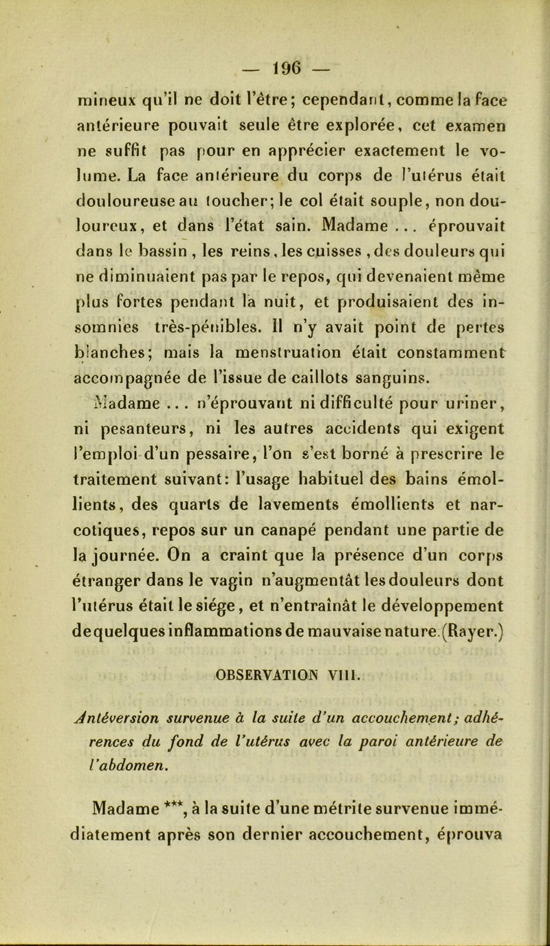 raineux qu’il ne doit l’étre; cependant, comme la face antérieure pouvait seule être explorée, cet examen ne suffit pas pour en apprécier exactement le vo- lume. La face aniérieure du corps de i’uiérus était douloureuse au toucher; le col était souple, non dou- loureux, et dans l’état sain. Madame ... éprouvait dans le liassin , les reins, les cuisses , des douleurs qui ne diminuaient pas par le repos, qui devenaient même plus fortes pendant la nuit, et produisaient des in- somnies très-pénibles. Il n’y avait point de pertes blanches; mais la menstruation était constamment accompagnée de l’issue de caillots sanguins. Madame ... n’éprouvant ni difficulté pour uriner, ni pesanteurs, ni les autres accidents qui exigent l’emploi'd’un pessaire, l’on s’est borné à prescrire le traitement suivant: l’usage habituel des bains émol- lients, des quarts de lavements émollients et nar- cotiques, repos sur un canapé pendant une partie de la journée. On a craint que la présence d’un corf)S étranger dans le vagin n’augmentât les douleurs dont Tulérus était le siège, et n’entraînât le développement dequelques inflammations de mauvaise nature.(Rayer.) OBSERVATION VIII. Antéversion survenue à la suite d'un accouchement ; adhé- rences du fond de Vutérus avec la paroi antérieure de l'abdomen. Madame à la suite d’une métrite survenue immé- diatement après son dernier accouchement, é[)rouva