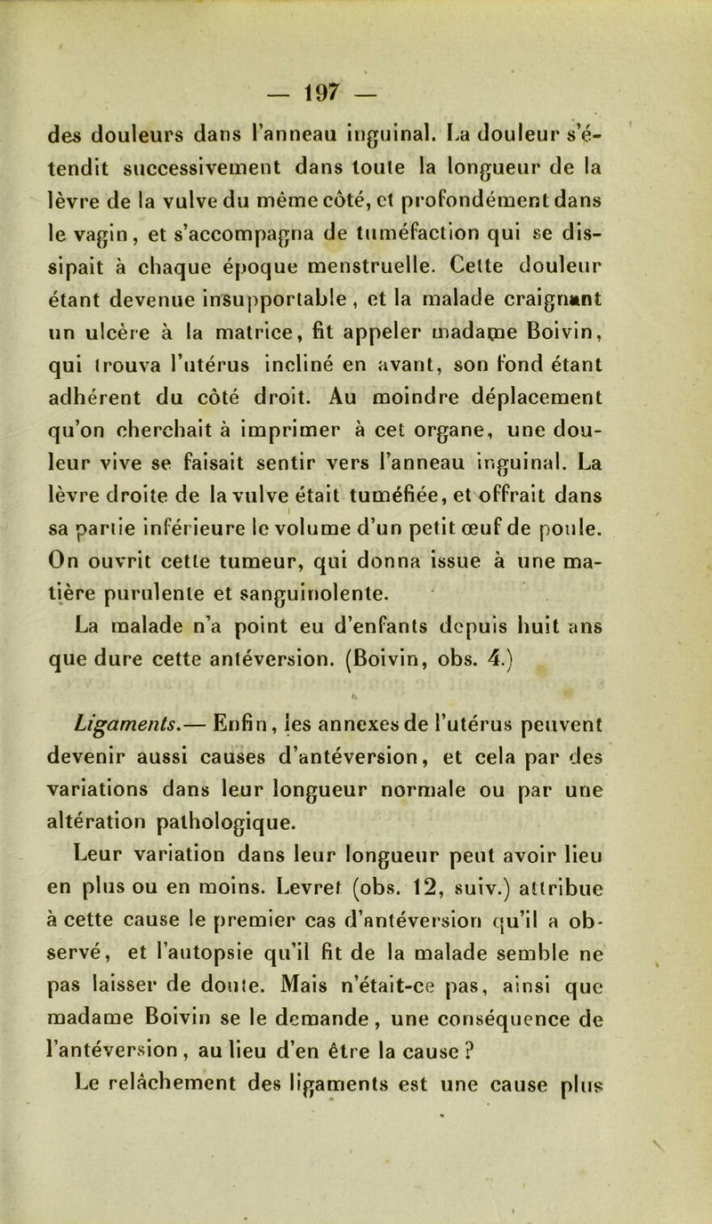 des douleurs dans l’anneau inguinal. La douleur s’é- tendit successivement dans toule la longueur de la lèvre de la vulve du même coté, et profondément dans le vagin, et s’accompagna de tuméfaction qui se dis- sipait à chaque époque menstruelle. Celte douleur étant devenue insupportable, et la malade craigrmnt un ulcère à la matrice, fit appeler madame Boivin, qui trouva l’utérus incliné en avant, son fond étant adhérent du côté droit. Au moindre déplacement qu’on cherchait à imprimer à cet organe, une dou- leur vive se faisait sentir vers l’anneau inguinal. La lèvre droite de la vulve était tuméfiée, et offrait dans I sa partie inférieure le volume d’un petit œuf de poule. On ouvrit cette tumeur, qui donna issue à une ma- tière purulente et sanguinolente. La malade n’a point eu d’enfants depuis huit ans que dure cette antéversion. (Boivin, obs. 4.) Ligaments,— Enfin, les annexesde l’utérus peuvent devenir aussi causes d’antéversion, et cela par des variations dans leur longueur normale ou par une altération pathologique. Leur variation dans leur longueur peut avoir lieu en plus ou en moins. Levref (obs. 12, suiv.) attribue à cette cause le premier cas d’antéversion qu’il a ob- servé, et l’autopsie qu’il fit de la malade semble ne pas laisser de doute. Mais n’était-ce pas, ainsi que madame Boivin se le demande, une conséquence de l’antéversion , au lieu d’en être la cause ? Le relâchement des ligaments est une cause plus