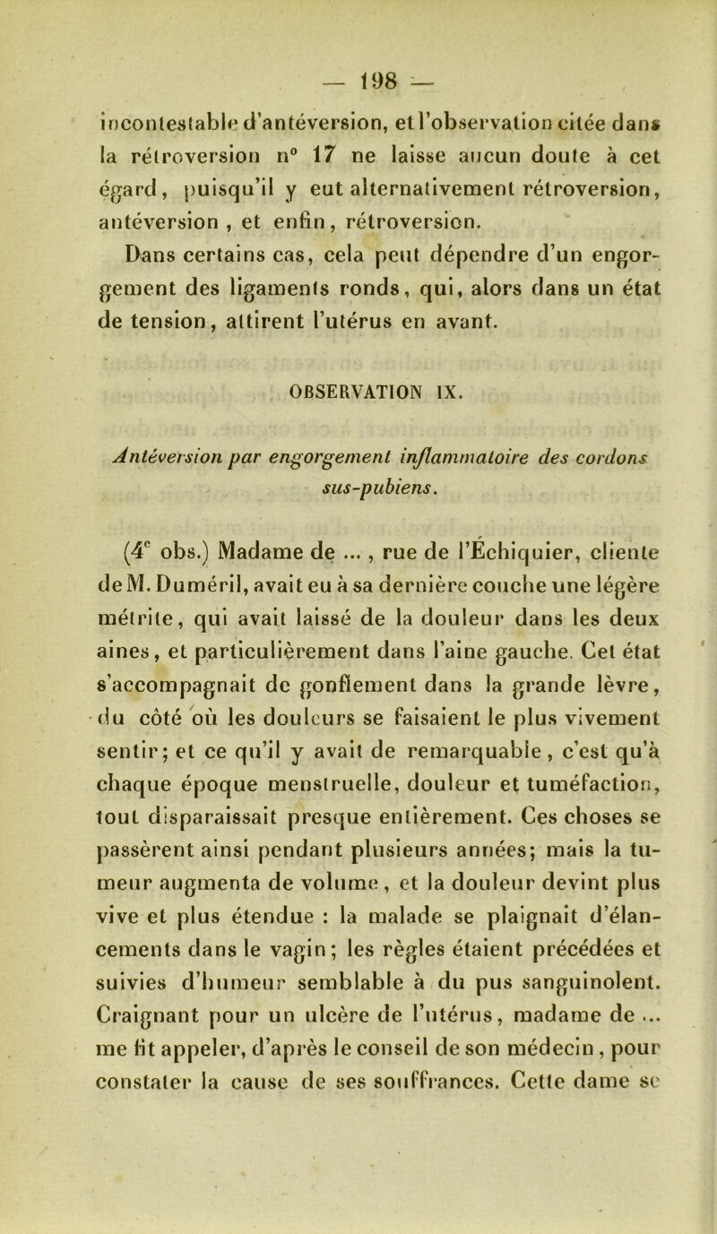 inconle^ifablf* d’antéversion, etl’observallon citée dan* la rétroversion n® 17 ne laisse aucun doute à cet égard, puisqu’il y eut alternativement rétroversion, antéversion, et enfin, rétroversion. Dans certains cas, cela peut dépendre d’un engor- gement des ligaments ronds, qui, alors dans un état de tension, attirent l’utérus en avant. OBSERVATION IX. Antéversion par engorgement inflammatoire des cordons sus-pubiens. (4*^ obs.) Madame de ..., rue de l’Échiquier, cliente deM. Duméril, avait eu à sa dernière couche une légère métrile, qui avait laissé de la douleur dans les deux aines, et particulièrement dans l’aine gauche. Cet état s’accompagnait de gonflement dans la grande lèvre, (lu côté où les douleurs se faisaient le plus vivement sentir; et ce qu’il y avait de remarquable, c’est qu’à chaque époque menstruelle, douleur et tuméfaction, tout disparaissait presque entièrement. Ces choses se passèrent ainsi pendant plusieurs années; mais la tu- meur augmenta de volume , et la douleur devint plus vive et plus étendue : la malade se plaignait d’élan- cements dans le vagin; les règles étaient précédées et suivies d’humeur semblable à du pus sanguinolent. Craignant pour un ulcère de l’utérus, madame de ... me fit appeler, d’après le conseil de son médecin, pour constatei* la cause de ses souffi anccs. Cette dame sc
