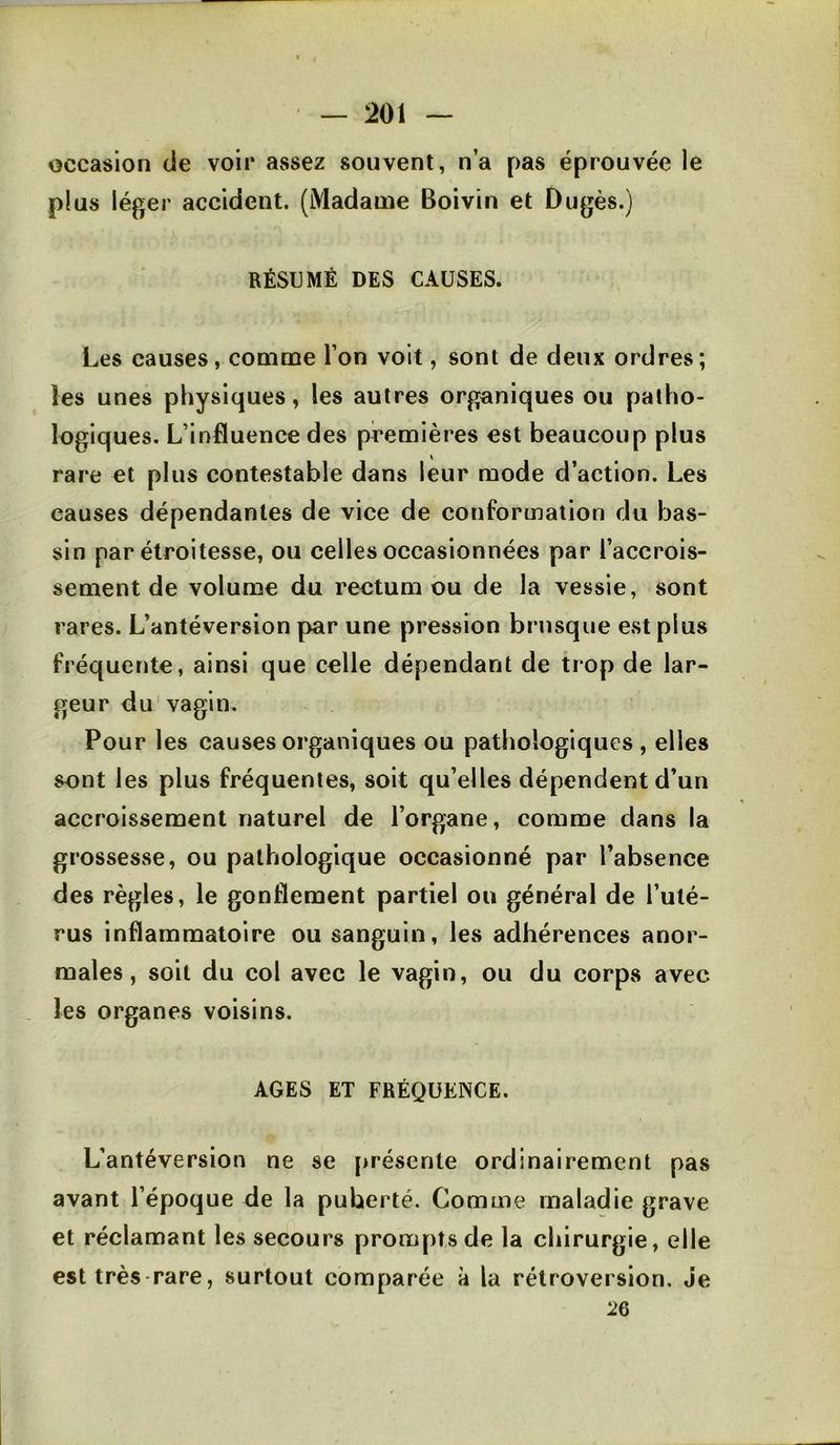 occasion de voir assez souvent, n’a pas éprouvée le plus léger accident. (Madame Boivin et Dugès.) RÉSUMÉ DES CAUSES. Les causes, comme l’on voit, sont de deux ordres; les unes physiques, les autres organiques ou patho- logiques. L’influence des premières est beaucoup plus « rare et plus contestable dans leur mode d’action. Les causes dépendantes de vice de conformation du bas- sin par étroitesse, ou celles occasionnées par l’accrois- sement de volume du rectum ou de la vessie, sont rares. L’antéversion par une pression brusque e.stplus fréquente, ainsi que celle dépendant de trop de lar- geur du'vagin. Pour les causes organiques ou pathologiques , elles sont les plus fréquentes, soit qu’elles dépendent d’un accroissement naturel de l’organe, comme dans la grossesse, ou pathologique occasionné par l’absence des règles, le gonflement partiel ou général de l’uté- rus inflammatoire ou sanguin, les adhérences anor- males, soit du col avec le vagin, ou du corps avec . les organes voisins. AGES ET FRÉQUENCE. L’antéversion ne se présente ordinairement pas avant l’époque de la puberté. Comme maladie grave et réclamant les secours prompts de la chirurgie, elle est très-rare, surtout comparée à la rétroversion. Je 2Q
