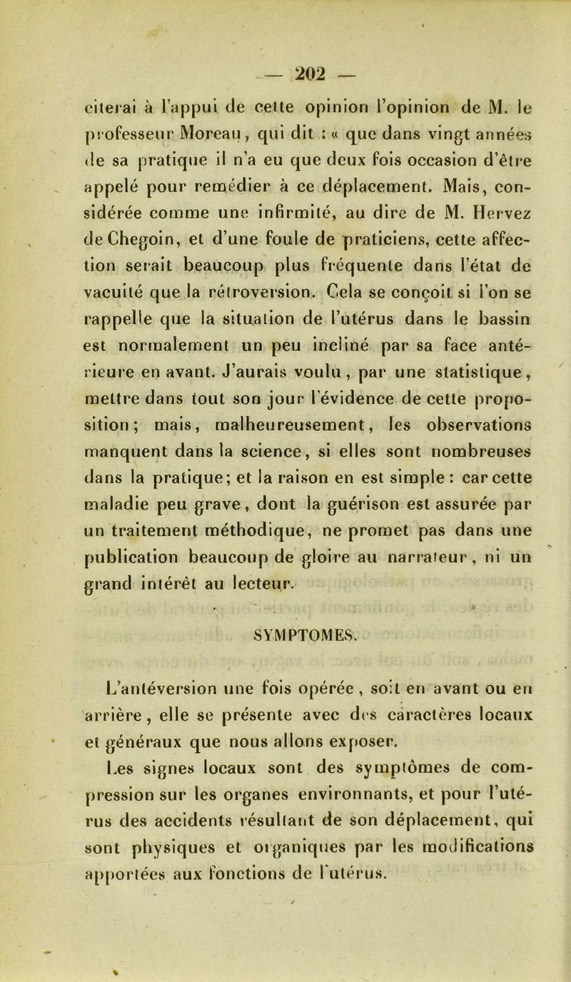 citerai à l’appui de celte opinion l’opinion de M. le pjofesseur Moreau, qui dit : « que dans vingt années de sa pratique il n’a eu que deux fois occasion d’être appelé pour remédier à ce déplacement. Mais, con- sidérée comme une infirmité, au dire de M. Hervez deChegoin, et d’une foule de praticiens, cette affec- tion serait beaucoup plus fréquente dans l’état de vacuité que la rétroversion. Cela se conçoit si l’on se rappelle que la situation de l’utérus dans le bassin est normalement un peu incliné par sa face anté- rieure en avant. J’aurais voulu, par une statistique, mettre dans tout son jour l’évidence de cette propo- sition ; mais, malheureusement, les observations manquent dans la science, si elles sont nombreuses dans la pratique; et la raison en est simple; car cette maladie peu grave, dont la guérison est assurée par un traitement méthodique, ne promet pas dans une publication beaucoup de gloire au narrateur, ni un grand intérêt au lecteur. SYMPTOMEvS. L’antéversion une fois opérée , soit en avant ou eu arrière, elle se présente avec drs caractères locaux et généraux que nous allons exposer. Les signes locaux sont des symptômes de com- pression sur les organes environnants, et pour l’uté- rus des accidents résultant de son déplacement, qui sont physiques et organiques par les modifications ap[)ortées aux fonctions de I utérus.