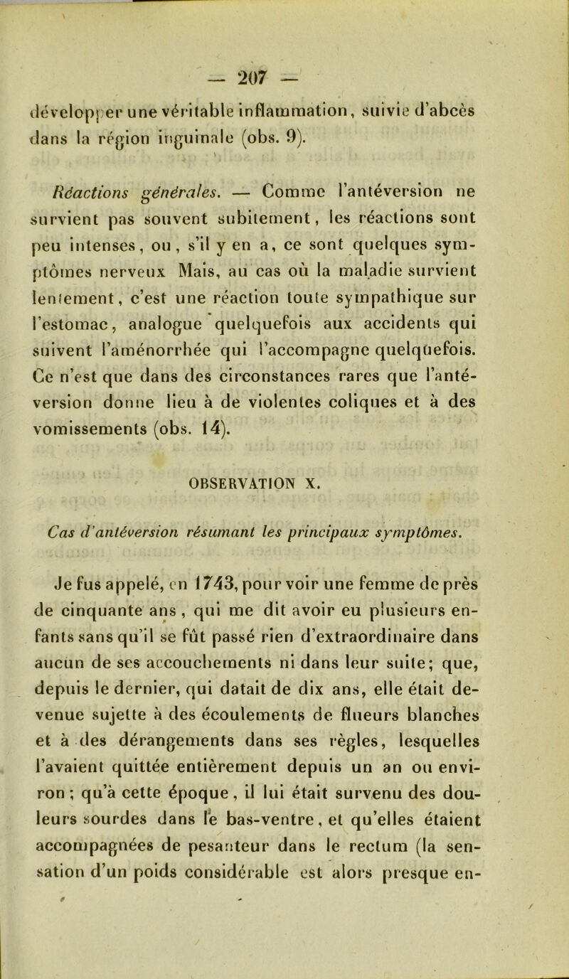 tlévelopper une véritable inflammation, vSiiivie d’abcès dans la région iriguinalo (obs. 9). \ Réactions générales. — Comme l’antéversion ne survient pas souvent subitement, les réactions sont peu intenses, ou, s’il y en a, ce sont quelques sym- ptômes nerveux Mais, au cas où la maladie survient leniement, c’est une réaction toute sympathique sur l’estomac, analogue quelquefois aux aceidenls qui suivent l’aménorrhée qui l’accompagne quelqüefois. Ce n’est que dans des circonstances rares que l’anté- version donne lieu à de violentes coliques et à des vomissements (obs. 14). OBSERVATION X. Cas d’antéversion résumant les principaux symptômes. Je fus appelé, en 1743, pour voir une femme de près de cinquante ans , qui me dit avoir eu plusieurs en- fants sans qu’il se fût passé rien d’extraordinaire dans aucun de ses accouchements ni dans leur suite; que, depuis le dernier, qui datait de dix ans, elle était de- venue sujette à des écoulements de flueurs blanches et à des dérangements dans ses règles, lesquelles l’avaient quittée entièrement depuis un an ou envi- ron ; qu’à cette époque, iJ lui était survenu des dou- leurs sourdes dans le bas-ventre, et qu’elles étaient accompagnées de pesanteur dans le rectum (la sen- sation d’un poids considérable est alors presque en-
