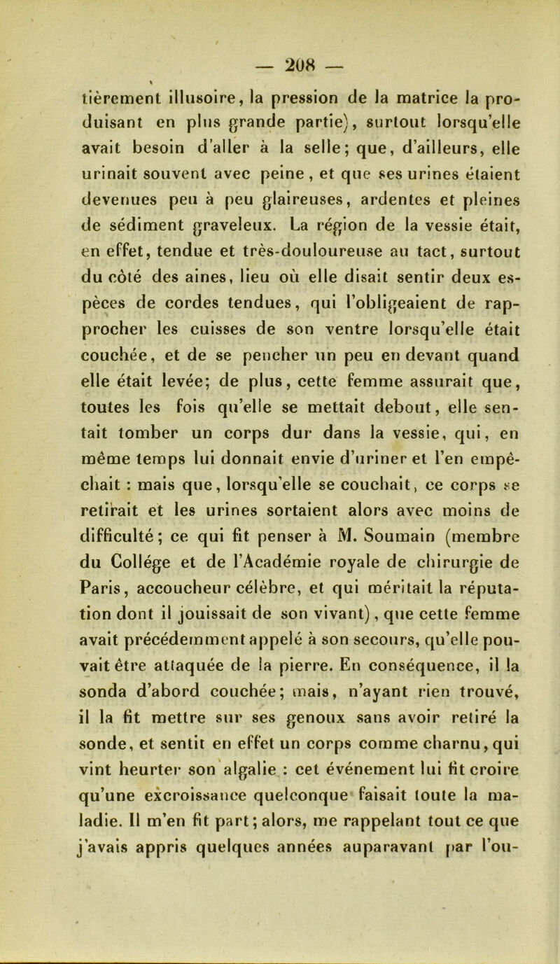 tièrement illusoire, la pression de la matrice la pro- duisant en plus {grande partie), surtout lorsqu’elle avait besoin d’aller à la selle; que, d’ailleurs, elle urinait souvent avec peine , et que ses urines étaient devenues peu à peu glaireuses, ardentes et pleines de sédiment graveleux. La région de la vessie était, en effet, tendue et très-douloureuse au tact, surtout du côté des aines, lieu où elle disait sentir deux es- pèces de cordes tendues, qui l’obligeaient de rap- procher les cuisses de son ventre lorsqu’elle était couchée, et de se pencher un peu en devant quand elle était levée; de plus, cette femme assurait que, toutes les fois qu’elle se mettait debout, elle sen- tait tomber un corps dur dans la vessie, qui, en même temps lui donnait envie d’uriner et l’en empê- chait : mais que, lorsqu’elle se couchait, ce corps se retirait et les urines sortaient alors avec moins de difficulté; ce qui fit penser à M. Soumain (membre du Collège et de l’Académie royale de chirurgie de Paris, accoucheur célèbre, et qui méritait la réputa- tion dont il jouissait de son vivant), que cette femme avait précédemment appelé à son secours, qu’elle pou- vait être attaquée de la pierre. En conséquence, il la sonda d’abord couchée; mais, n’ayant rien trouvé, il la fit mettre sur ses genoux sans avoir retiré la sonde, et sentit en effet un corps comme charnu,qui vint heurter son algalie : cet événement lui fit croire qu’une excroissance quelconque faisait toute la ma- ladie. Il m’en fit part; alors, me rappelant tout ce que j’avais appris quelques années auparavant par l’on-