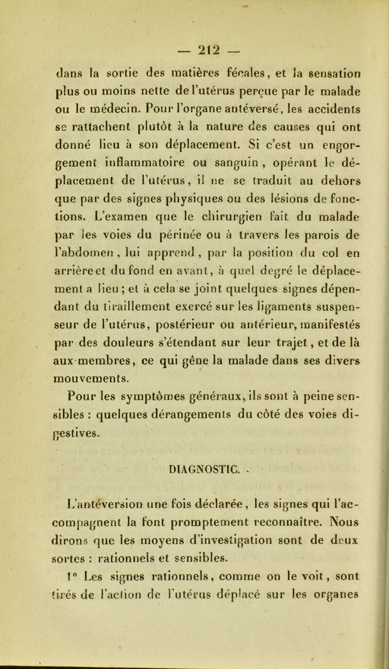 clans la sortie des matières fécales, et la sensation plus ou moins nette derutérus perçue par le malade ou le médecin. Pour l’organe antéversé, les accidents se rattachent plutôt à la nature des causes qui ont donné lieu à son déplacement. Si c’est un engor- gement inflammatoire ou sanguin , opérant le dé- placement de l’utériis, il ne se traduit au dehors c]ue par des signes physiques ou des lésions de fonc- tions. L’examen que le chirurgien fait du malade par les voies du périnée ou à travers les parois de l’abdomen , lui apprend , par la position du col en arrière et du fond en avant, à quel degré le déplace- ment a lieu ; et à cela se joint quelques signes dépen- dant du tiraillement exercé sur les ligaments suspen- seur de l’utérus, postérieur ou antérieur, manifestés par des douleurs s’étendant sur leur traj.et, et de là aux-membres, ce qui gêne la malade dans ses divers mouvements. Pour les symptômes généraux, ils sont à peine sen- sibles : quelques dérangements du côté des voies di- gestives. DIAGNOSTIC. . L’antéversion une fois déclarée, les signes qui l’ac- compagnent la font promptement reconnaître. Nous dirons que les moyens d’investigation sont de deux sortes : rationnels et sensibles. 1” Les signes rationnels, comme on le voit, sont tirés de racbon de l’iiténis déplacé sur les organes