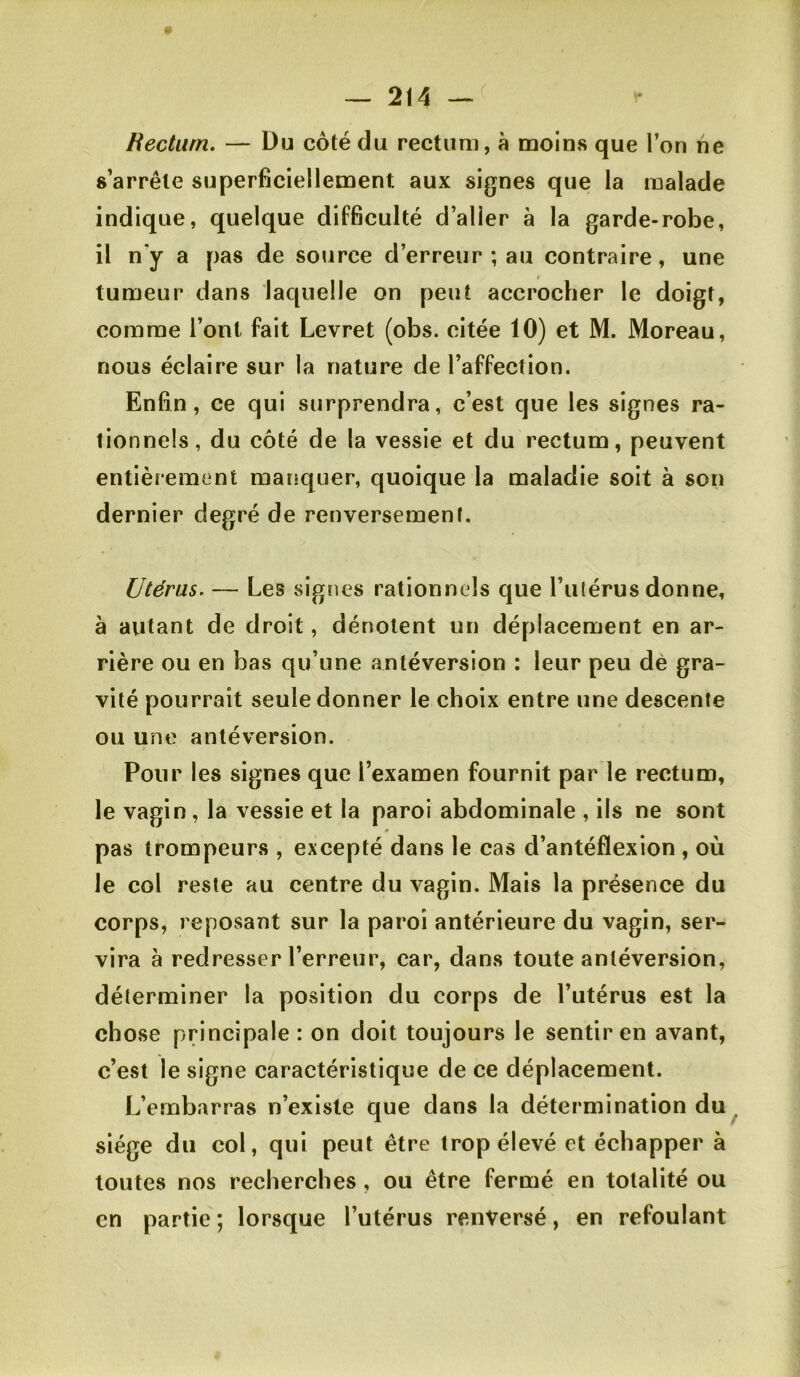 Hecturn. — Du côté du rectum, à moins que l’on ne s’arrête superficiellement aux signes que la malade indique, quelque difficulté d’aller à la garde-robe, il n'y a pas de source d’erreur ; au contraire, une tumeur dans laquelle on peut accrocher le doigt, comme l’ont fait Levret (obs. citée 10) et M. Moreau, nous éclaire sur la nature de l’affection. Enfin, ce qui surprendra, c’est que les signes ra- tionnels, du côté de la vessie et du rectum, peuvent entièrement manquer, quoique la maladie soit à son dernier degré de renversement. Utérus. — Les signes rationnels que l’ulérus donne, à autant de droit, dénotent un déplacement en ar- rière ou en bas qu’une antéversion : leur peu dè gra- vité pourrait seule donner le choix entre une descente ou une antéversion. Pour les signes que l’examen fournit par le rectum, le vagin, la vessie et la paroi abdominale , ils ne sont « pas trompeurs , excepté dans le cas d’antéflexion , où le col reste au centre du vagin. Mais la présence du corps, reposant sur la paroi antérieure du vagin, ser- vira à redresser l’erreur, car, dans toute antéversion, déterminer la position du corps de l’utérus est la chose principale : on doit toujours le sentir en avant, c’est le signe caractéristique de ce déplacement. L’embarras n’existe que dans la détermination du^ siège du col, qui peut être trop élevé et échapper à toutes nos recherches, ou être fermé en totalité ou en partie ; lorsque l’utérus renversé, en refoulant