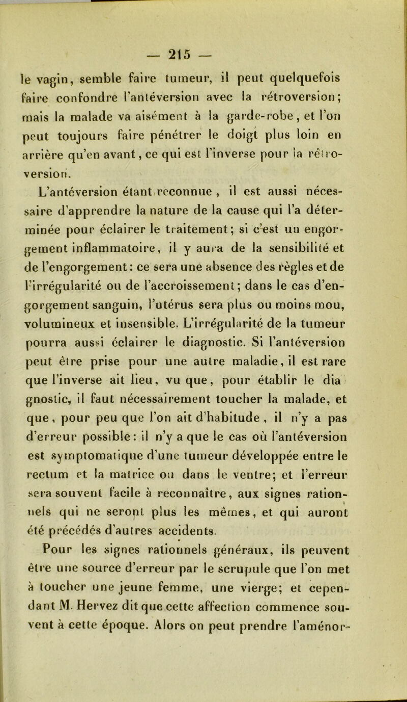 le vagin, semble faire tumeur, il peut quelquefois faire confondre l’antéversion avec la rétroversion; mais la malade va aisément à la garde-robe, et l’on peut toujours faire pénétrer le doigt plus loin en arrière qu’en avant, ce qui est l’inverse pour la rétro- version. L’antéversion étant.reconnue , il est aussi néces- saire d’apprendre la nature de la cause qui l’a déter- minée pour éclairer le traitement; si c’est un engor- gement inflammatoire, il y aura de la sensibilité et de l’engorgement : ce sera une absence des règles et de l’irrégularité ou de l’accroissement; dans le cas d’en- gorgement sanguin, l’utérus sera plus ou moins mou, volumineux et insensible. L’irrégularité de la tumeur pourra aussi éclairer le diagnostic. Si l’antéversion peut être prise pour une autre maladie, il est rare que l’inverse ait lieu, vu que, pour établir le dia gnoslic, il faut nécessairement toucher la malade, et que, pour peu que l’on ait d habitude , il n’y a pas d’erreur possible: il n’y a que le cas où l’antéversion est symptomatique d’une tumeur développée entre le rectum et la matrice ou dans le ventre; et l’erreur sera souvent facile à reconnaître, aux signes ration- nels qui ne seront plus les mêmes, et qui auront été précédés d’autres accidents. Pour les signes rationnels généraux, ils peuvent être une source d’erreur par le scrupule que l’on met à toucher une jeune femme, une vierge; et cepen- dant M. Hervez dit que cette affeclion commence sou- vent à cette époque. Alors on peut prendre l’aménor-