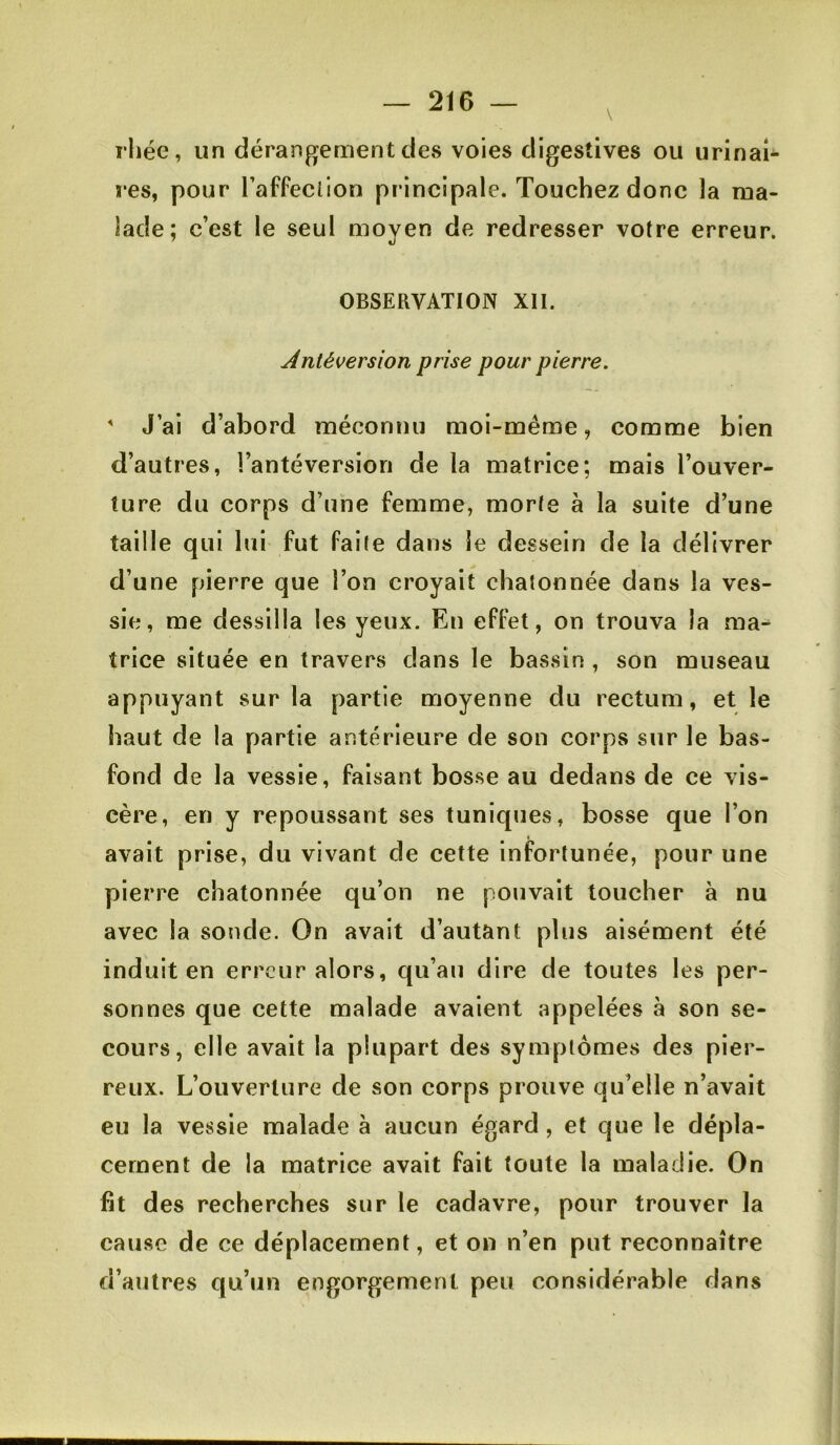 \ rhée, un dérangement des voies digestives ou urinai- res, pour l’affeclion principale. Touchez donc la ma- lade; c’est le seul moyen de redresser votre erreur. OBSERVATION XII. Antéversion prise pour pierre. J’ai d’abord méconnu moi-même, comme bien d’autres, l’antéversion de la matrice; mais l’ouver- ture du corps d’une femme, morte à la suite d’une taille qui lui fut faite dans le dessein de la délivrer d’une pierre que l’on croyait chatonnée dans la ves- sie, me dessilla les yeux. En effet, on trouva la ma^ trice située en travers dans le bassin , son museau appuyant sur la partie moyenne du rectum, et le haut de la partie antérieure de son corps sur le bas- fond de la vessie, faisant bosse au dedans de ce vis- cère, en y repoussant ses tuniques, bosse que l’on avait prise, du vivant de cette infortunée, pour une pierre chatonnée qu’on ne pouvait toucher à nu avec la sonde. On avait d’autant plus aisément été induit en erreur alors, qu’au dire de toutes les per- sonnes que cette malade avaient appelées à son se- cours, elle avait la plupart des symptômes des pier- reux. L’ouverture de son corps prouve qu’elle n’avait eu la vessie malade à aucun égard, et que le dépla- cement de la matrice avait fait toute la maladie. On fit des recherches sur le cadavre, pour trouver la cause de ce déplacement, et on n’en put reconnaître d’autres qu’un engorgement peu considérable dans