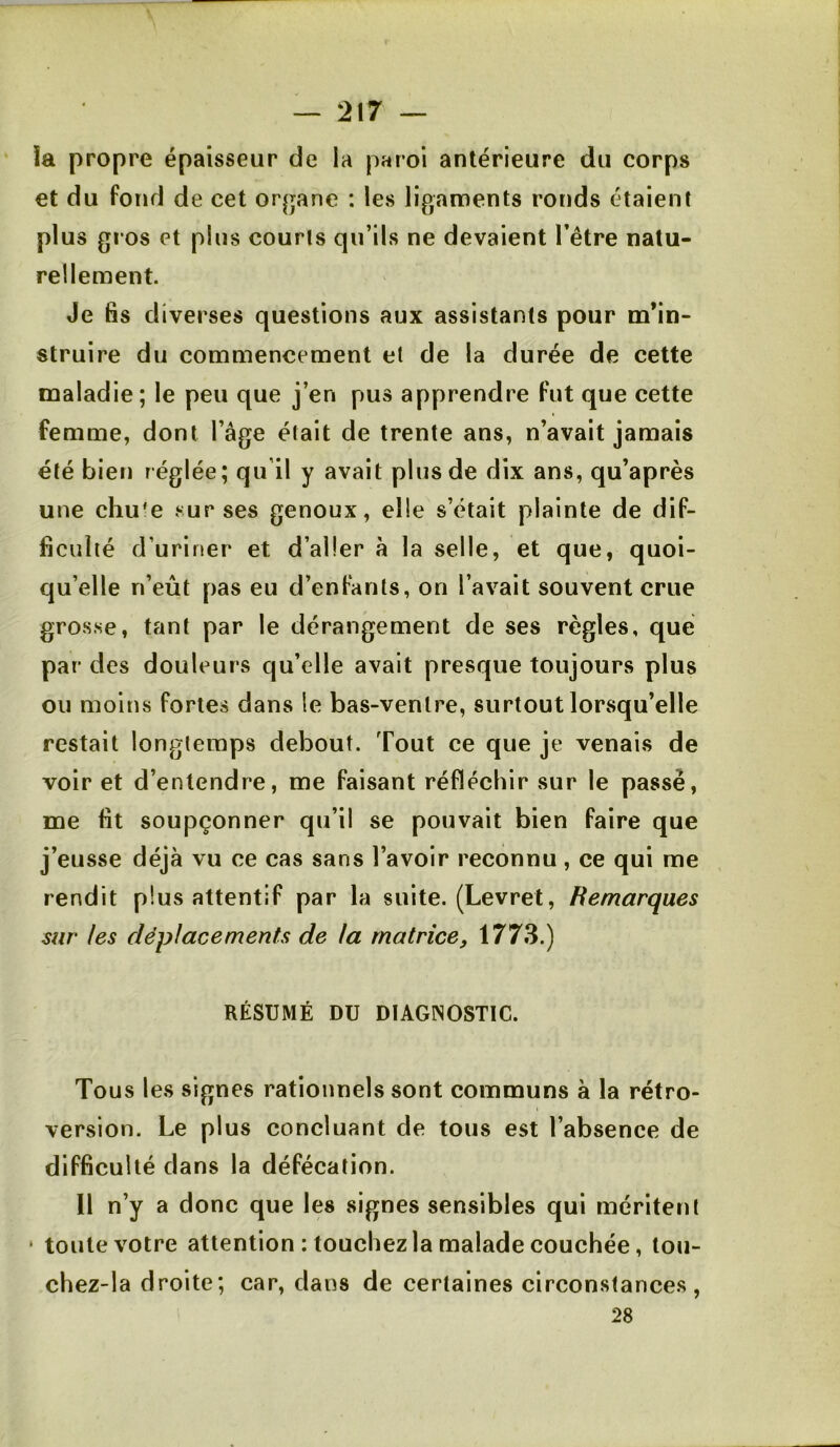 îa propre épaisseur de la paroi antérieure du corps et du fond de cet or|jane : les ligaments ronds étaient plus gros et plus courts qu’ils ne devaient l’être natu- rellement Je fis diverses questions aux assistants pour m’in- struire du commencement et de la durée de cette maladie; le peu que j’en pus apprendre fut que cette femme, dont l’âge était de trente ans, n’avait jamais été bien réglée; qu’il y avait plus de dix ans, qu’après une chu'e sur ses genoux, elle s’était plainte de dif- ficulté d’uriner et d’aller à la selle, et que, quoi- qu’elle n’eût pas eu d’enfants, on l’avait souvent crue grosse, tant par le dérangement de ses règles, que par des douleurs qu’elle avait presque toujours plus ou moins fortes dans le bas-ventre, surtout lorsqu’elle restait longtemps debout. Tout ce que je venais de voir et d’entendre, me faisant réfléchir sur le passe, me fit soupçonner qu’il se pouvait bien faire que j’eusse déjà vu ce cas sans l’avoir reconnu, ce qui me rendit plus attentif par la suite. (Levret, Remarques sur les déplacements de la matrice, 1773.) RÉSUMÉ DU DIAGNOSTIC. Tous les signes rationnels sont communs à la rétro- version. Le plus concluant de tous est l’absence de difficulté dans la défécation. Il n’y a donc que les signes sensibles qui méritent ‘ toute votre attention : touchez la malade couchée, tou- chez-la droite; car, dans de certaines circonstances, 28