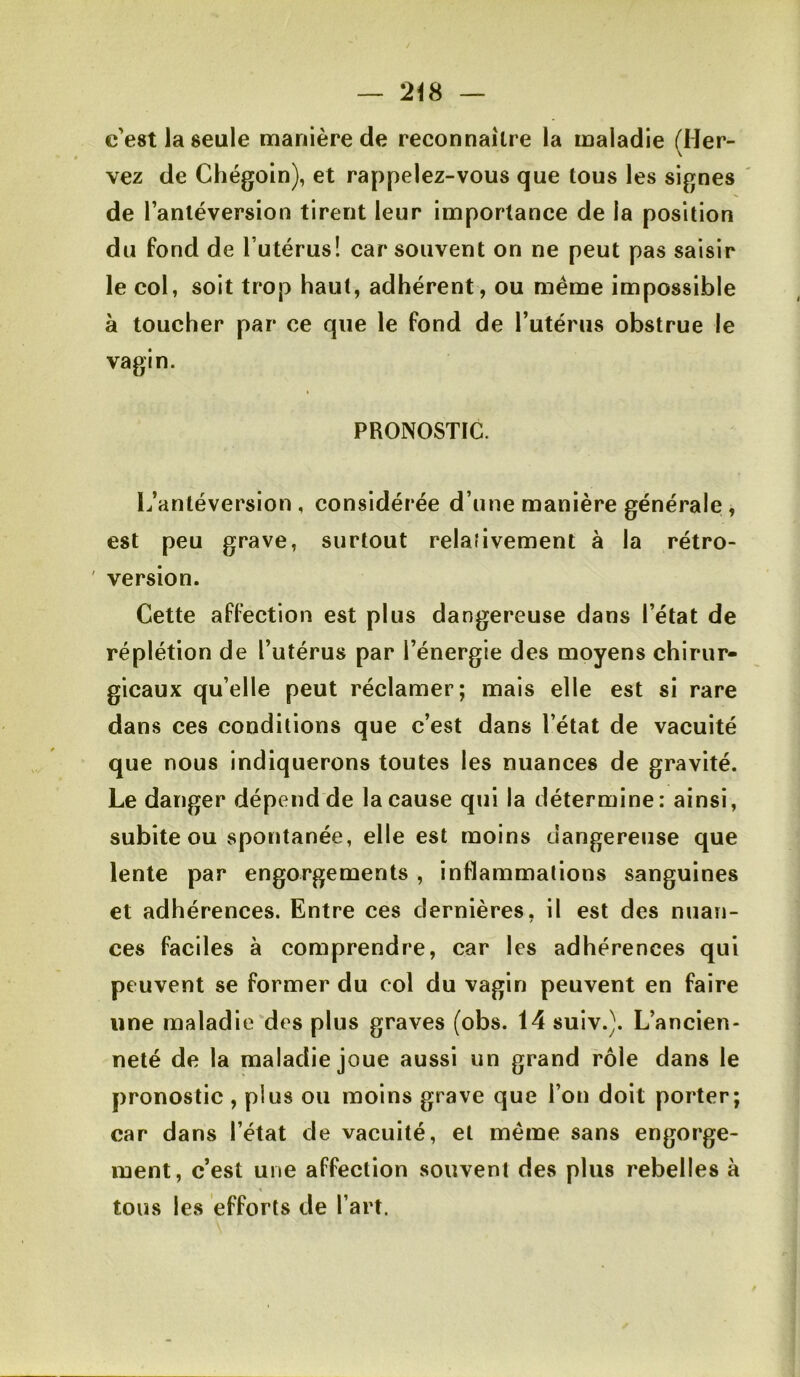 — c'est la seule manière de reconnaître la maladie filer- \ vez de Chégoin), et rappelez-vous que tous les signes de l’antéversion tirent leur importance de la position du fond de l’utérus! car souvent on ne peut pas saisir le col, soit trop haut, adhérent, ou meme impossible à toucher par ce que le fond de l’utérus obstrue le vagin. PRONOSTIC. L’antéversion, considérée d’une manière générale, est peu grave, surtout relaiivement à la rétro- ' version. Cette affection est plus dangereuse dans l’état de réplétion de l’utérus par l’énergie des moyens chirur- gicaux qu’elle peut réclamer; mais elle est si rare dans ces conditions que c’est dans l’état de vacuité que nous indiquerons toutes les nuances de gravité. Le danger dépend de la cause qui la détermine: ainsi, subite ou spontanée, elle est moins dangereuse que lente par engorgements , inflammations sanguines et adhérences. Entre ces dernières, il est des nuan- ces faciles à comprendre, car les adhérences qui peuvent se former du col du vagin peuvent en faire une maladie des plus graves (obs. 14 suiv.). L’ancien- neté de la maladie joue aussi un grand rôle dans le pronostic , plus ou moins grave que l’on doit porter; car dans l’état de vacuité, et même sans engorge- ment, c’est une affection souvent des plus rebelles à tous les efforts de l’art.