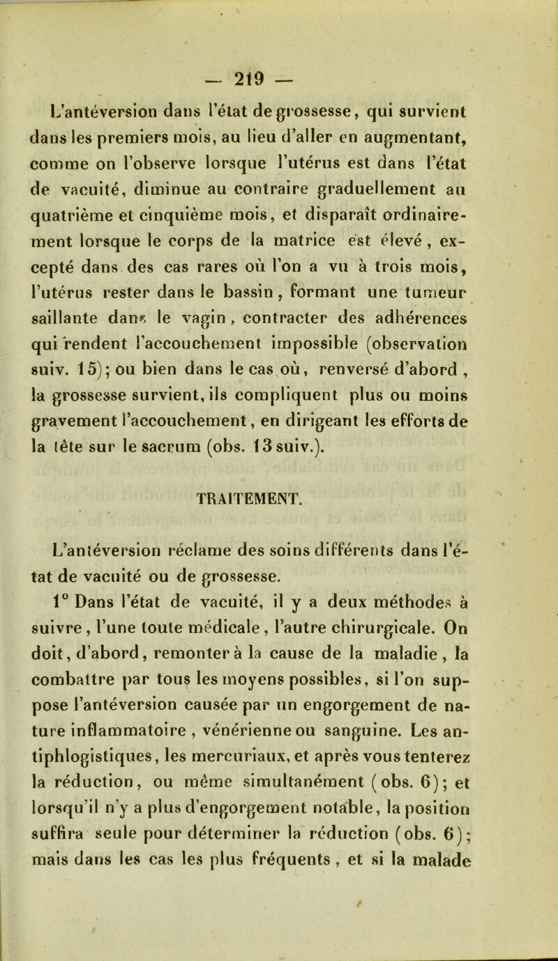 IJantéversion clans Télat de grossesse, qui survient dans les premiers mois, au lieu d’aller en augmentant, comme on l’observe lorsque l’utérus est dans l’état de vacuité, diminue au contraire graduellement au quatrième et cinquième mois, et disparaît ordinaire- ment lorsque le corps de la matrice est élevé, ex- cepté dans des cas rares où l’on a vu à trois mois, l’utérus rester dans le bassin, formant une tumeur saillante dan>^. le vagin , contracter des adhérences qui rendent l’accouchement impossible (observation suiv. 15); ou bien dans le cas,où, renversé d’abord , la grossesse survient, ils compliquent plus ou moins gravement l’accouchement, en dirigeant les efforts de la lête sur le sacrum (obs. 13 suiv.). TRAITEMENT. L’antéversion réclame des soins différents dans l’é- tat de vacuité ou de grossesse. 1° Dans l’état de vacuité, il y a deux méthodes à suivre , l’une toute médicale , l’autre chirurgicale. On doit, d’abord, remonter à la cause de la maladie, la combattre par tous les moyens possibles, si l’on sup- pose l’antéversion cau.sée par un engorgement de na- ture inflammatoire , vénérienne ou sanguine. Les an- tiphlogistiques, les mercuriaux, et après vous tenterez la réduction, ou même simultanément (obs. 6); et lorsqu’il n’y a plus d’engorgement notable, la position suffira seule pour déterminer la réduction (obs. 6); mais dans les cas les plus fréquents, et si la malade
