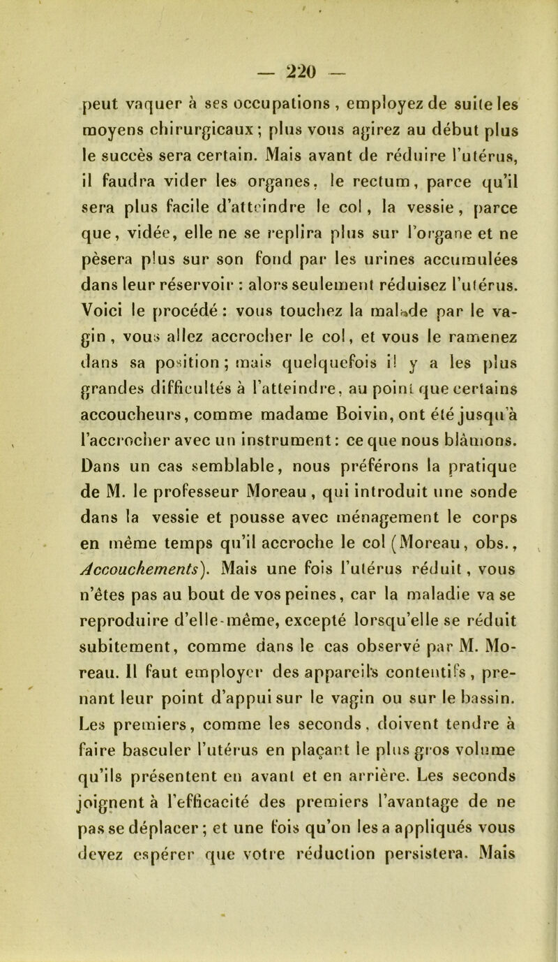 peut vaquer à ses occupations , employez de suite les moyens chirurgicaux; plus vous agirez au début plus le succès sera certain. Mais avant de réduire l’utérus, il faudra vider les organes, le rectum, parce qu’il sera plus facile d’atteindre le col, la vessie, parce que, vidée, elle ne se replira plus sur l’organe et ne pèsera plus sur son fond par les urines accumulées dans leur réservoir : alors seulement réduisez l’utérus. Voici le procédé : vous touchez la malade par le va- gin, vous allez accrocher le col, et vous le ramenez dans sa position ; mais quelquefois i! y a les plus grandes difficultés à l’atteindre, au point que certains accoucheurs, comme madame Boivin, ont été jusqu’à l’accrocher avec un instrument : ce que nous blâmons. Dans un cas semblable, nous préférons la pratique de M. le professeur Moreau , qui introduit une sonde dans la vessie et pousse avec ménagement le corps en meme temps qu’il accroche le col (Moreau, obs., /Accouchements). Mais une fois l’utérus réduit, vous n’êtes pas au bout de vos peines, car la maladie va se reproduire d’elle-même, excepté lorsqu’elle se réduit subitement, comme dans le cas observé par M. Mo- reau. H faut employer des appareils contentifs, pre- nant leur point d’appui sur le vagin ou sur le bassin. Les premiers, comme les seconds, doivent tendre à faire basculer l’utérus en plaçant le plus gros volume qu’ils présentent en avant et en arrière. Les seconds joignent à l’efficacité des premiers l’avantage de ne pas se déplacer ; et une fois qu’on lésa appliqués vous devez espérer que votre réduction persistera. Mais