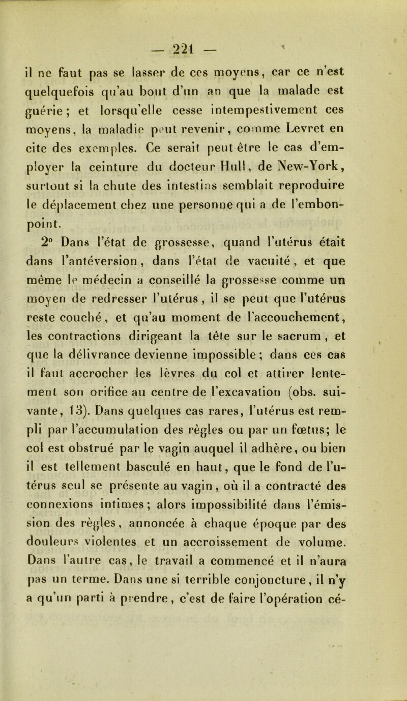 il ne faut pas se lasser de ces moyens, car ce n’est quelquefois qu’au bout d’un an que la malade est guérie; et lorsqu’elle cesse Intempestivement ces moyens, la maladie peut revenir, comme Levret en cite des exemples. Ce serait peut être le cas d’em- ployer la ceinture du docteur Hull, de New-York, surtout si la chute des intestins semblait reproduire le déplacement chez une personne qui a de l’embon- point. 2® Dans l’état de grossesse, quand l’utérus était dans l’antéversion, dans l’étal de vacuité, et que même le médecin a conseillé la grossesse comme un moyen de redresser l’utérus , il se peut que l’utérus reste couché, et qu’au moment de l’accouchement, les contractions dirigeant la tête sur le sacrum , et que la délivrance devienne impossible ; dans ces cas il faut accrocher les lèvres du col et attirer lente- ment son orifice au centre de l’excavation (obs. sui- vante, 13). Dans quelques cas rares, l’utérus est rem- pli par l’accumulation des règles ou par un fœtus; le col est obstrué par le vagin auquel il adhère, ou bien il est tellement basculé en haut, que le fond de l’u- térus seul se présente au vagin, où il a contracté des connexions intimes; alors impossibilité dans l’émis- sion des règles, annoncée a chaque époque par des douleurs violentes et un accroissement de volume. Dans l’autre cas, le travail a commencé et il n’aura pas un terme. Dans une si terrible conjoncture, il n’y a qu’un parti à prendre, c’est de faire l’opération cé-