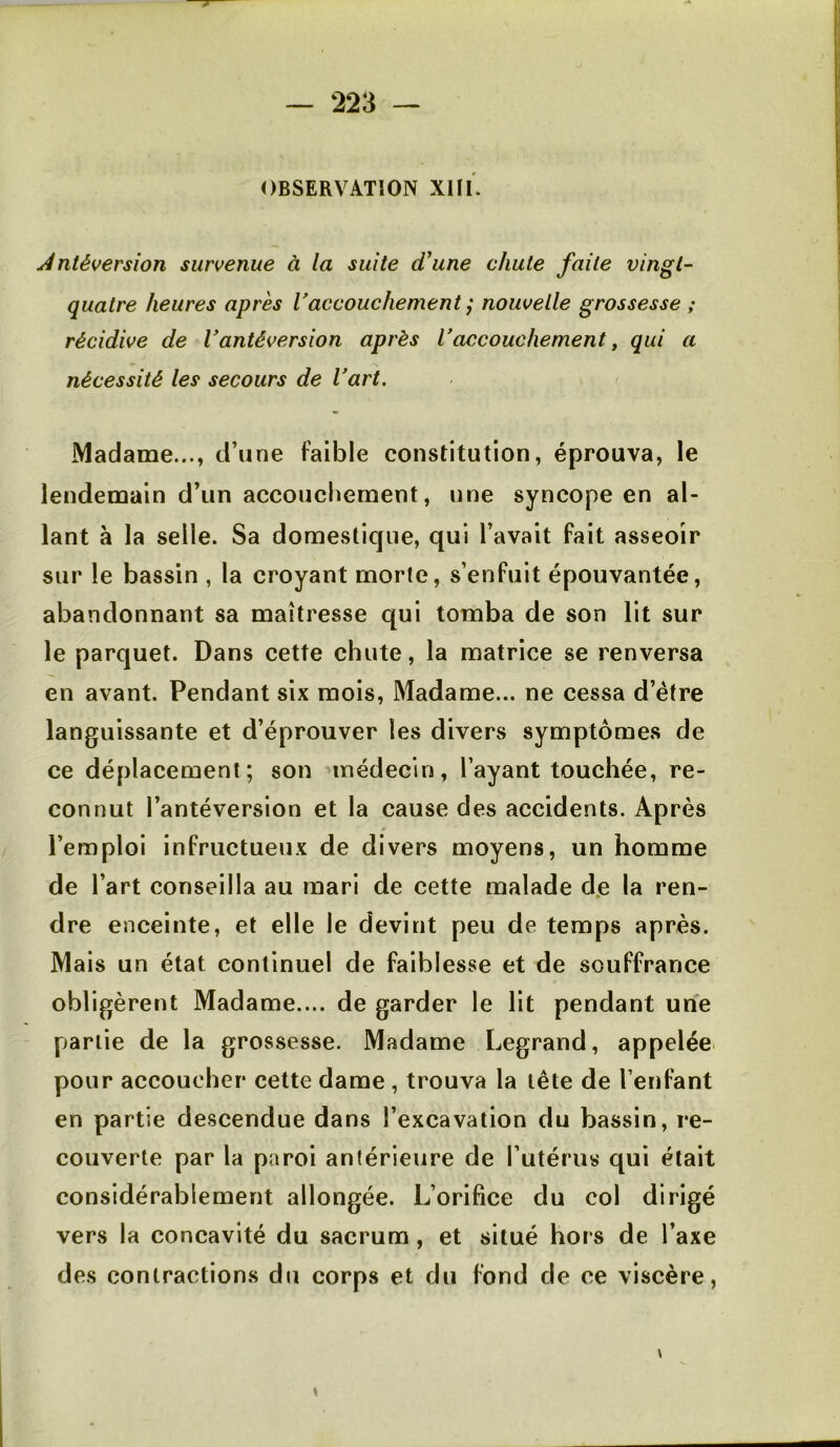 OBSERVATION XIIL Antéversion survenue à la suite d'une chute faite vingt- quatre heures après Vaccouchement ; nouvelle grossesse ; récidive de Vantéversion après Vaccouchement, qui a nécessité les secours de l'art. Madame..., d’une faible constitution, éprouva, le lendemain d’un accouchement, une syncope en al- lant à la selle. Sa domestique, qui l’avait fait asseoir sur le bassin , la croyant morte, s’enfuit épouvantée, abandonnant sa maîtresse qui tomba de son lit sur le parquet. Dans cette chute, la matrice se renversa en avant. Pendant six mois, Madame... ne cessa d’étre languissante et d’éprouver les divers symptômes de ce déplacement; son nnédecin, l’ayant touchée, re- connut l’antéversion et la cause des accidents. Après l’emploi infructueux de divers moyens, un homme de l’art conseilla au mari de cette malade dje la ren- dre enceinte, et elle le devint peu de temps après. Mais un état continuel de faiblesse et de souffrance obligèrent Madame.... de garder le lit pendant une partie de la grossesse. Madame Legrand, appelée pour accoucher cette dame, trouva la tête de l’enfant en partie descendue dans l’excavation du bassin, re- couverte par la paroi antérieure de l’utérus qui était considérablement allongée. L’orifice du col dirigé vers la concavité du sacrum , et situé hors de l’axe des contractions du corps et du fond de ce viscère,